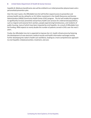 6.   United States Department of Health & Human Services

hepatitis B; Medicare beneficiaries also will be entitled to an initial preventive physical exam and a
personalized prevention plan.

Over the next 5 years, the Affordable Care Act will further expand access to preventive and
primary health care by calling for an $11 billion investment in the Health Resources and Service
Administration (HRSA) Community Health Center (CHC) program.  The Act will enable this program
to significantly increase preventive and primary health-care services for underserved populations,
such as migrant and seasonal farm workers, people experiencing homelessness, and residents of
public housing, many of which have been impacted by viral hepatitis. As a result of Affordable Care
Act funding, HRSA expects to nearly double the number of patients served in CHCs over the next 5
years.

Finally, the Affordable Care Act is expected to improve the U.S. health infrastructure by fostering
the development of new electronic medical records and health information exchanges and by
further developing the nation’s health-care workforce, leading to a more comprehensive approach
to viral-hepatitis–related prevention, treatment, and care.




                            Combating the Silent Epidemic of Viral Hepatitis:
 