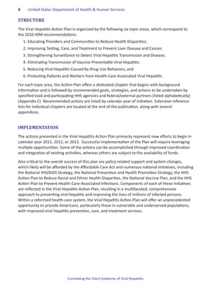 8.     United States Department of Health & Human Services

STRUCTURE
The Viral Hepatitis Action Plan is organized by the following six topic areas, which correspond to
the 2010 IOM recommendations:
     1.	Educating Providers and Communities to Reduce Health Disparities;
     2.	Improving Testing, Care, and Treatment to Prevent Liver Disease and Cancer;
     3.	Strengthening Surveillance to Detect Viral Hepatitis Transmission and Disease;
     4.	Eliminating Transmission of Vaccine-Preventable Viral Hepatitis;
     5.	Reducing Viral Hepatitis Caused by Drug-Use Behaviors; and
     6.	Protecting Patients and Workers from Health-Care Associated Viral Hepatitis.

For each topic area, the Action Plan offers a dedicated chapter that begins with background
information and is followed by recommended goals, strategies, and actions to be undertaken by
specified lead and participating HHS agencies and federal/external partners (listed alphabetically)
(Appendix C). Recommended actions are listed by calendar year of initiation. Extensive reference
lists for individual chapters are located at the end of the publication, along with several
appendices.


IMPLEMENTATION
The actions presented in the Viral Hepatitis Action Plan primarily represent new efforts to begin in
calendar year 2011, 2012, or 2013. Successful implementation of the Plan will require leveraging
multiple opportunities. Some of the actions can be accomplished through improved coordination
and integration of existing activities, whereas others are subject to the availability of funds.

Also critical to the overall success of this plan are policy-related support and system changes,
which likely will be afforded by the Affordable Care Act and numerous national initiatives, including
the National HIV/AIDS Strategy, the National Prevention and Health Promotion Strategy, the HHS
Action Plan to Reduce Racial and Ethnic Health Disparities, the National Vaccine Plan, and the HHS
Action Plan to Prevent Health-Care-Associated Infections. Components of each of these initiatives
are reflected in the Viral Hepatitis Action Plan, resulting in a multifaceted, comprehensive
approach to preventing viral hepatitis and improving the lives of millions of infected persons.
Within a reformed health-care system, the Viral Hepatitis Action Plan will offer an unprecedented
opportunity to provide Americans, particularly those in vulnerable and underserved populations,
with improved viral hepatitis prevention, care, and treatment services.




                              Combating the Silent Epidemic of Viral Hepatitis:
 