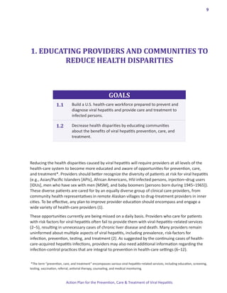 9




1. EDUCATING PROVIDERS AND COMMUNITIES TO
         REDUCE HEALTH DISPARITIES



                                                         GOALS
                   1.1        Build a U.S. health-care workforce prepared to prevent and
                              diagnose viral hepatitis and provide care and treatment to
                              infected persons.

                   1.2        Decrease health disparities by educating communities
                              about the benefits of viral hepatitis prevention, care, and
                              treatment.




Reducing the health disparities caused by viral hepatitis will require providers at all levels of the
health-care system to become more educated and aware of opportunities for prevention, care,
and treatment*. Providers should better recognize the diversity of patients at risk for viral hepatitis
(e.g., Asian/Pacific Islanders [APIs], African Americans, HIV-infected persons, injection–drug users
[IDUs], men who have sex with men [MSM], and baby boomers [persons born during 1945–1965]).
These diverse patients are cared for by an equally diverse group of clinical care providers, from
community health representatives in remote Alaskan villages to drug-treatment providers in inner
cities. To be effective, any plan to improve provider education should encompass and engage a
wide variety of health-care providers (1).

These opportunities currently are being missed on a daily basis. Providers who care for patients
with risk factors for viral hepatitis often fail to provide them with viral-hepatitis–related services
(2–5), resulting in unnecessary cases of chronic liver disease and death. Many providers remain
uninformed about multiple aspects of viral hepatitis, including prevalence, risk-factors for
infection, prevention, testing, and treatment (2). As suggested by the continuing cases of health-
care-acquired hepatitis infections, providers may also need additional information regarding the
infection-control practices that are integral to prevention in health-care settings (6–12).


 *The term “prevention, care, and treatment” encompasses various viral-hepatitis–related services, including education, screening,
testing, vaccination, referral, antiviral therapy, counseling, and medical monitoring.



                          Action Plan for the Prevention, Care & Treatment of Viral Hepatitis
 