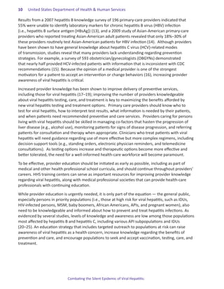 10.   United States Department of Health & Human Services

Results from a 2007 hepatitis B knowledge survey of 196 primary-care providers indicated that
55% were unable to identify laboratory markers for chronic hepatitis B virus (HBV) infection
(i.e., hepatitis B surface antigen [HBsAg]) (13), and a 2009 study of Asian-American primary-care
providers who reported treating Asian-American adult patients revealed that only 18%–30% of
these providers routinely test Asian-American patients for HBV infection (14). Although providers
have been shown to have general knowledge about hepatitis C virus (HCV)-related modes
of transmission, studies reveal that many providers lack understanding regarding prevention
strategies. For example, a survey of 593 obstetrician/gynecologists (OBGYNs) demonstrated
that nearly half provided HCV-infected patients with information that is inconsistent with CDC
recommendations (15). Because the opinion of a medical provider is one of the strongest
motivators for a patient to accept an intervention or change behaviors (16), increasing provider
awareness of viral hepatitis is critical.

Increased provider knowledge has been shown to improve delivery of preventive services,
including those for viral hepatitis (17–19); improving the number of providers knowledgeable
about viral hepatitis testing, care, and treatment is key to maximizing the benefits afforded by
new viral hepatitis testing and treatment options. Primary care providers should know who to
test for viral hepatitis, how to interpret test results, what information is needed by their patients,
and when patients need recommended preventive and care services. Providers caring for persons
living with viral hepatitis should be skilled in managing co-factors that hasten the progression of
liver disease (e.g., alcohol use), monitoring patients for signs of disease progression, and referring
patients for consultation and therapy when appropriate. Clinicians who treat patients with viral
hepatitis will need guidance regarding use of more effective but more complex regimens, including
decision support tools (e.g., standing orders, electronic physician reminders, and telemedicine
consultations). As testing options increase and therapeutic options become more effective and
better tolerated, the need for a well-informed health-care workforce will become paramount.

To be effective, provider education should be initiated as early as possible, including as part of
medical and other health professional school curricula, and should continue throughout providers’
careers. HHS training centers can serve as important resources for improving provider knowledge
regarding viral hepatitis, along with medical professional societies that can provide health-care
professionals with continuing education.

While provider education is urgently needed, it is only part of the equation ― the general public,
especially persons in priority populations (i.e., those at high risk for viral hepatitis, such as IDUs,
HIV-infected persons, MSM, baby boomers, African Americans, APIs, and pregnant women), also
need to be knowledgeable and informed about how to prevent and treat hepatitis infections. As
evidenced by several studies, levels of knowledge and awareness are low among those populations
most affected by hepatitis B and hepatitis C, including various API subpopulations and IDUs
(20–25). An education strategy that includes targeted outreach to populations at risk can raise
awareness of viral hepatitis as a health concern, increase knowledge regarding the benefits of
prevention and care, and encourage populations to seek and accept vaccination, testing, care, and
treatment.




                             Combating the Silent Epidemic of Viral Hepatitis:
 