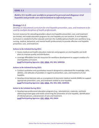 11


 GOAL 1.1

 Build a U.S. health-care workforce prepared to prevent and diagnose viral
 hepatitis and provide care and treatment to infected persons.


Strategy.1 .1 .1.
Develop an educational curriculum for viral hepatitis prevention, care, and treatment to be
used by multiple disciplines of health professionals.
Current resources for educating providers about viral hepatitis prevention, care, and treatment
are limited, and model education programs for viral hepatitis are non-existent. A viral hepatitis
curriculum is needed to further educate and train the multidisciplinary health-care workforce (e.g.,
nursing, medical, behavioral, and mental health professionals) to provide effective viral hepatitis
prevention, care, and treatment.

Actions.to.Be.Initiated.During.2011:
  •	 Assess medical and health-education materials and programs on viral hepatitis and draft 		
     plans to improve quality and distribution.
  •	 Leverage Affordable Care Act resources for workforce development to support creation of a 	
     viral hepatitis curriculum.
     Lead/Participating Agencies: CDC, HRSA, IHS, NIH, SAMHSA

Actions.to.Be.Initiated.During.2012:.
  •	 Conduct qualitative and quantitative research designed to understand the knowledge, skills,
     abilities, and attitudes of providers in regard to prevention, care, and treatment of viral
     hepatitis.
  •	 Develop clinical decision aids as a component of electronic medical records (EMRs) to support
     appropriate prevention, care, and treatment related to viral hepatitis.
     Lead/Participating Agencies: CDC, HRSA, IHS, NIH, ONC, SAMHSA

Action.to.Be.Initiated.During.2013:
  •	 Develop new professional education programs (e.g., telemedicine), materials, and tools
     addressing known gaps and needs concerning the prevention of viral hepatitis, identification
     of infected persons, and provision of care and treatment.
     Lead/Participating Agencies: CDC, HRSA, IHS, OASH




                    Action Plan for the Prevention, Care & Treatment of Viral Hepatitis
 