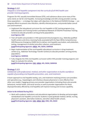 12.   United States Department of Health & Human Services

Strategy.1 .1 .2.
Integrate a viral hepatitis component into the curricula of all HHS health-care
provider training programs.
Programs for HIV, sexually transmitted disease (STD), and substance-abuse serve many of the
same clients at risk for viral hepatitis. Increasing knowledge and skills among providers serving
these populations ― a strategy that aligns with objectives in the National HIV/AIDS Strategy ― can
integrate efforts to prevent new infections, identify infected persons, and provide better overall
care and treatment.
  •	 Implement the educational curriculum for viral hepatitis in CDC training programs (e.g.,
     AIDS Education and Training Centers and National Network of STD/HIV Prevention Training
     Centers) to educate providers serving priority populations.	
     Lead Agency: CDC
  •	 Train all health-care providers in HHS-sponsored clinical programs (e.g., federally qualified
     health centers and clinics receiving funds associated with the Ryan White Comprehensive
     AIDS Resources Emergency [CARE] Act) to deliver viral hepatitis vaccination, early detection,
     testing, management of alcohol and other cofactors, and treatment.
     Lead/Participating Agencies: HRSA, IHS, OASH, SAMHSA
  •	 Begin implementation of the viral hepatitis educational curriculum in drug-treatment
     centers (e.g., Addiction Technology Transfer Centers) to educate providers serving priority
     populations.
     Lead Agency: SAMHSA
  •	 Fully integrate the HHS viral hepatitis curriculum within HHS provider training programs and
     begin to evaluate this activity.
     Lead/Participating Agencies: CDC, HRSA, IHS, OASH, SAMHSA


Strategy.1 .1 .3.
Collaborate with professional, medical, and other organizations to build a workforce
capable of providing viral hepatitis prevention, care, and treatment.
A team approach to viral hepatitis testing, care, and treatment involving primary-care providers
and specialists (e.g., hepatologists and infectious disease physicians) is more effective than
other care models. Engaging primary-care provider organizations (including those who provide
behavioral, mental health, and social services as well as provider organizations for those
disproportionately affected by viral hepatitis) will improve training and increase capability.

Action.to.Be.Initiated.During.2011:. .
  •	 Work with academic institutions and educational organizations to develop and promulgate
     standardized viral hepatitis curricula for students in post-graduate medical, dental, nursing,
     physician’s assistant, alternative medicine, and other allied health schools.
     Lead/Participating Agencies: CDC, HRSA, NIH, CMS, IHS, OASH




                            Combating the Silent Epidemic of Viral Hepatitis:
 