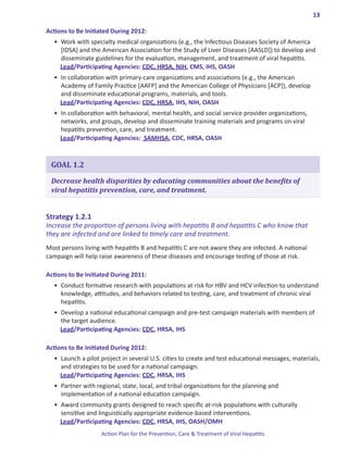 13

Actions.to.Be.Initiated.During.2012:
  •	 Work with specialty medical organizations (e.g., the Infectious Diseases Society of America
     [IDSA] and the American Association for the Study of Liver Diseases [AASLD]) to develop and
     disseminate guidelines for the evaluation, management, and treatment of viral hepatitis.
     Lead/Participating Agencies: CDC, HRSA, NIH, CMS, IHS, OASH
  •	 In collaboration with primary-care organizations and associations (e.g., the American
     Academy of Family Practice [AAFP] and the American College of Physicians [ACP]), develop
     and disseminate educational programs, materials, and tools.
     Lead/Participating Agencies: CDC, HRSA, IHS, NIH, OASH
  •	 In collaboration with behavioral, mental health, and social service provider organizations,
     networks, and groups, develop and disseminate training materials and programs on viral
     hepatitis prevention, care, and treatment.
     Lead/Participating Agencies: SAMHSA, CDC, HRSA, OASH


 GOAL 1.2

 Decrease health disparities by educating communities about the benefits of
 viral hepatitis prevention, care, and treatment.


Strategy.1 .2 .1.
Increase the proportion of persons living with hepatitis B and hepatitis C who know that
they are infected and are linked to timely care and treatment.
Most persons living with hepatitis B and hepatitis C are not aware they are infected. A national
campaign will help raise awareness of these diseases and encourage testing of those at risk.

Actions.to.Be.Initiated.During.2011:
  •	 Conduct formative research with populations at risk for HBV and HCV infection to understand
     knowledge, attitudes, and behaviors related to testing, care, and treatment of chronic viral
     hepatitis.
  •	 Develop a national educational campaign and pre-test campaign materials with members of
     the target audience.
     Lead/Participating Agencies: CDC, HRSA, IHS

Actions.to.Be.Initiated.During.2012:
  •	 Launch a pilot project in several U.S. cities to create and test educational messages, materials,
     and strategies to be used for a national campaign.
     Lead/Participating Agencies: CDC, HRSA, IHS
  •	 Partner with regional, state, local, and tribal organizations for the planning and
     implementation of a national education campaign.
  •	 Award community grants designed to reach specific at-risk populations with culturally
     sensitive and linguistically appropriate evidence-based interventions.
     Lead/Participating Agencies: CDC, HRSA, IHS, OASH/OMH
                    Action Plan for the Prevention, Care & Treatment of Viral Hepatitis
 