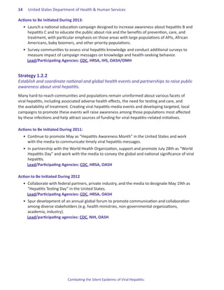 14.   United States Department of Health & Human Services

Actions.to.Be.Initiated.During.2013:
  •	 Launch a national education campaign designed to increase awareness about hepatitis B and
     hepatitis C and to educate the public about risk and the benefits of prevention, care, and
     treatment, with particular emphasis on those areas with large populations of APIs, African
     Americans, baby boomers, and other priority populations.
  •	 Survey communities to assess viral hepatitis knowledge and conduct additional surveys to
     measure impact of campaign messages on knowledge and health-seeking behavior.
     Lead/Participating Agencies: CDC, HRSA, IHS, OASH/OMH


Strategy.1 .2 .2.
Establish and coordinate national and global health events and partnerships to raise public
awareness about viral hepatitis.
Many hard-to-reach communities and populations remain uninformed about various facets of
viral hepatitis, including associated adverse health effects, the need for testing and care, and
the availability of treatment. Creating viral hepatitis media events and developing targeted, local
campaigns to promote these events will raise awareness among those populations most affected
by these infections and help attract sources of funding for viral-hepatitis–related initiatives.

Actions.to.Be.Initiated.During.2011:.
  •	 Continue to promote May as “Hepatitis Awareness Month” in the United States and work
     with the media to communicate timely viral hepatitis messages.
  •	 In partnership with the World Health Organization, support and promote July 28th as “World
     Hepatitis Day” and work with the media to convey the global and national significance of viral
     hepatitis.
     Lead/Participating Agencies: CDC, HRSA, OASH

Action.to.Be.Initiated.During.2012
  •	 Collaborate with federal partners, private industry, and the media to designate May 19th as
     “Hepatitis Testing Day” in the United States.
     Lead/Participating Agencies: CDC, HRSA, OASH
  •	 Spur development of an annual global forum to promote communication and collaboration
     among diverse stakeholders (e.g. health ministries, non-governmental organizations,
     academia, industry).
     Lead/participating agencies: CDC, NIH, OASH




                            Combating the Silent Epidemic of Viral Hepatitis:
 