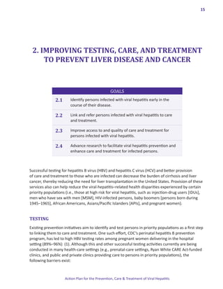 15




 2. IMPROVING TESTING, CARE, AND TREATMENT
     TO PREVENT LIVER DISEASE AND CANCER



                                                  GOALS
               2.1      Identify persons infected with viral hepatitis early in the
                        course of their disease.

               2.2      Link and refer persons infected with viral hepatitis to care
                        and treatment.

               2.3      Improve access to and quality of care and treatment for
                        persons infected with viral hepatitis.

               2.4      Advance research to facilitate viral hepatitis prevention and
                        enhance care and treatment for infected persons.



Successful testing for hepatitis B virus (HBV) and hepatitis C virus (HCV) and better provision
of care and treatment to those who are infected can decrease the burden of cirrhosis and liver
cancer, thereby reducing the need for liver transplantation in the United States. Provision of these
services also can help reduce the viral-hepatitis–related health disparities experienced by certain
priority populations (i.e., those at high risk for viral hepatitis, such as injection-drug users [IDUs],
men who have sex with men [MSM], HIV-infected persons, baby boomers [persons born during
1945–1965], African Americans, Asians/Pacific Islanders [APIs], and pregnant women).


TESTING
Existing prevention initiatives aim to identify and test persons in priority populations as a first step
to linking them to care and treatment. One such effort, CDC’s perinatal hepatitis B prevention
program, has led to high HBV testing rates among pregnant women delivering in the hospital
setting (89%–96%) (1). Although this and other successful testing activities currently are being
conducted in many health-care settings (e.g., prenatal-care settings, Ryan White CARE Act-funded
clinics, and public and private clinics providing care to persons in priority populations), the
following barriers exist:



                     Action Plan for the Prevention, Care & Treatment of Viral Hepatitis
 