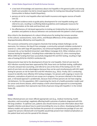 16.   United States Department of Health & Human Services

  •	 a low level of knowledge and awareness about viral hepatitis in the general public and among
     health-care providers has led to missed opportunities for testing (see Educating Providers and
     Communities to Reduce Health Disparities);
  •	 persons at risk for viral hepatitis often lack health insurance and regular sources of health
     care (2);
  •	 insufficient evidence exists to guide policy development for viral hepatitis testing and
     referral to care, resulting in conflicting federal guidelines and inadequate resources for
     implementation at the state and local level; and
  •	 the effectiveness of risk-based approaches to testing are hindered by the reluctance of
     providers and patients to discuss behaviors not connected with the patient’s chief complaint.

Also critical is the development of a robust infrastructure for testing that remains sensitive
to the cultural, socioeconomic, racial, ethnic, and lifestyle differences of the subpopulations
disproportionately affected by viral hepatitis (3).

The successes achieved by some programs illustrate that testing-related challenges can be
overcome. For instance, the Hep B Free campaign, a community outreach initiative conducted in
several U.S. cities with large API populations, has enhanced hepatitis B testing in populations at
increased risk, as has Stanford University’s Jade Ribbon Campaign (4,5). Other initiatives aim to
improve testing for hepatitis C, including those undertaken by many U.S. clinics receiving Ryan
White CARE Act funding that have successfully integrated HIV and HCV testing, resulting in high
rates of testing (91%) for HIV/HCV coinfection (6).

Advancements have led to the development of tests for viral hepatitis. Point-of-care tests for
HCV infection recently have been approved by FDA; these tests can facilitate testing, notification
of results and post-test counseling, and referral to care at the time of the testing visit (7). HCV
point-of-care tests are also advantageous because they can be used simultaneously with HIV rapid
testing for persons at risk for both HCV and HIV infections (e.g., IDUs). Finally, CDC is conducting
research to identify more effective HCV testing strategies. For persons with ongoing or recent risk
behaviors, evaluations of point-of-care assays are in progress. For persons infected in the distant
past, a risk-based approach is problematic, because most of these persons do not have ongoing
risk behaviors. For this population, CDC is examining the merits of a health promotion model used
for cancer and chronic disease, which employs a birth-cohort-based approach to screening baby
boomers, a population that represents two thirds of persons living with hepatitis C in the United
States (8).


CARE
Many infected persons are never offered appropriate care (e.g., medical monitoring, health
education, and counseling), negatively affecting health outcomes of patients diagnosed with this
life-long condition. To optimize care, patients also should receive accurate information about their
hepatitis infection and about how to avoid transmitting the virus to others. Developing health-care
delivery models and systems that facilitate the provision of a comprehensive package of care and
support for persons infected with viral hepatitis would help prevent liver-related complications at
the patient level and curb the spread of this disease.



                            Combating the Silent Epidemic of Viral Hepatitis:
 