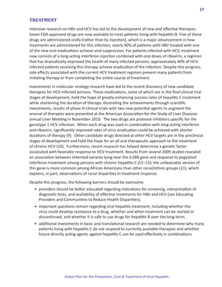 17

TREATMENT
Intensive research on HBV and HCV has led to the development of new and effective therapies.
Seven FDA-approved drugs are now available to treat patients living with hepatitis B. Five of these
drugs are administered orally (rather than by injection), which is a major advancement in how
treatments are administered for this infection; nearly 90% of patients with HBV treated with one
of the new oral medications achieve viral suppression. For patients infected with HCV, treatment
now consists of a long-acting interferon injection combined with oral doses of ribavirin, a regimen
that has dramatically improved the health of many infected persons; approximately 40% of HCV-
infected patients receiving this therapy achieve eradication of the infection. Despite this progress,
side effects associated with the current HCV treatment regimen prevent many patients from
initiating therapy or from completing the entire course of treatment.

Investments in molecular virology research have led to the recent discovery of new candidate
therapies for HCV-infected persons. These medications, some of which are in the final clinical trial
stages of development, hold the hope of greatly enhancing success rates of hepatitis C treatment
while shortening the duration of therapy. Illustrating the achievements through scientific
investments, results of phase III clinical trials with two new potential agents to augment the
arsenal of therapies were presented at the American Association for the Study of Liver Diseases
annual Liver Meeting in November 2010. The two drugs are protease inhibitors specific for the
genotype 1 HCV infection. When each drug was used in combination with long-acting interferon
and ribavirin, significantly improved rates of virus eradication could be achieved with shorter
durations of therapy (9). Other candidate drugs directed at other HCV targets are in the preclinical
stages of development and hold the hope for an all oral therapeutic approach to the treatment
of chronic HCV (10). Furthermore, recent research has helped determine a genetic factor
associated with favorable response to HCV treatment. Results from several 2009 studies revealed
an association between inherited variants lying near the IL28B gene and response to pegylated
interferon treatment among persons with chronic hepatitis C (11–13); the unfavorable version of
this gene is more common among African Americans than other racial/ethnic groups (11), which
explains, in part, observations of racial disparities in treatment response.

Despite this progress, the following barriers should be overcome:
  •	 providers should be better educated regarding indications for screening, interpretation of
     diagnostic tests, and availability of effective treatments for HBV and HCV (see Educating
     Providers and Communities to Reduce Health Disparities);
  •	 important questions remain regarding viral hepatitis treatment, including whether the
     virus could develop resistance to a drug, whether and when treatment can be started or
     discontinued, and whether it is safe to use drugs for hepatitis B over the long-term;
  •	 additional investments in basic and translational research are needed to determine why many
     patients living with hepatitis C do not respond to currently available therapies and whether
     future directly acting agents against hepatitis C can be used effectively in combinations




                    Action Plan for the Prevention, Care & Treatment of Viral Hepatitis
 