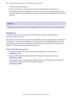 18.   United States Department of Health & Human Services

      without long-acting interferon;
  •	 factors contributing to treatment noncompliance should be better elucidated; and
  •	 better models of health-care delivery are needed to promote screening, prompt entry into
     care after detection of viral hepatitis, and improve acceptance of and adherence to treatment
     regimens.




 GOAL 2.1

 Identify persons infected with viral hepatitis early in the course of their disease.


Strategy.2 .1 .1.
Create standard, consistent federal recommendations to guide hepatitis B and C
testing and referral to care.
CDC and the U.S. Preventive Services Task Force (USPSTF) publish testing guidelines for hepatitis B
and hepatitis C. However, these guidelines are not aligned across HHS operating divisions, which
causes confusion for clinicians. Developing consistent HHS recommendations for hepatitis B and
hepatitis C testing could lead to improved testing rates.

Actions.to.Be.Initiated.During.2011:
  •	 Revise CDC guidelines for hepatitis C testing and linkage to care and treatment.
     Lead Agency:  CDC
  •	 Support USPSTF efforts to update guidelines for hepatitis C testing and treatment.
     Lead Agency: AHRQ
  •	 To the extent possible, coordinate across agencies to ensure that guidelines for hepatitis B
     and hepatitis C testing, care, and treatment are aligned.
     Lead Agency: OASH




                            Combating the Silent Epidemic of Viral Hepatitis:
 