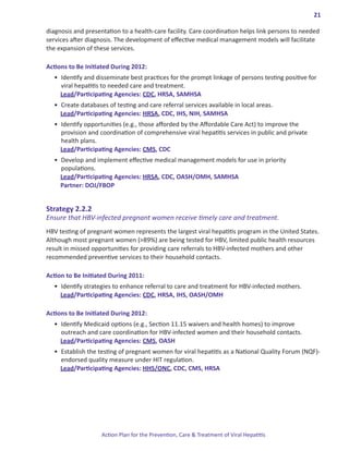 21

diagnosis and presentation to a health-care facility. Care coordination helps link persons to needed
services after diagnosis. The development of effective medical management models will facilitate
the expansion of these services.

Actions.to.Be.Initiated.During.2012:
  •	 Identify and disseminate best practices for the prompt linkage of persons testing positive for
     viral hepatitis to needed care and treatment.
     Lead/Participating Agencies: CDC, HRSA, SAMHSA
  •	 Create databases of testing and care referral services available in local areas.
     Lead/Participating Agencies: HRSA, CDC, IHS, NIH, SAMHSA
  •	 Identify opportunities (e.g., those afforded by the Affordable Care Act) to improve the
     provision and coordination of comprehensive viral hepatitis services in public and private
     health plans.
     Lead/Participating Agencies: CMS, CDC
  •	 Develop and implement effective medical management models for use in priority
     populations.
     Lead/Participating Agencies: HRSA, CDC, OASH/OMH, SAMHSA
     Partner: DOJ/FBOP


Strategy.2 .2 .2.
Ensure that HBV-infected pregnant women receive timely care and treatment.
HBV testing of pregnant women represents the largest viral hepatitis program in the United States.
Although most pregnant women (>89%) are being tested for HBV, limited public health resources
result in missed opportunities for providing care referrals to HBV-infected mothers and other
recommended preventive services to their household contacts.

Action.to.Be.Initiated.During.2011:
  •	 Identify strategies to enhance referral to care and treatment for HBV-infected mothers.
     Lead/Participating Agencies: CDC, HRSA, IHS, OASH/OMH

Actions.to.Be.Initiated.During.2012:
  •	 Identify Medicaid options (e.g., Section 11.15 waivers and health homes) to improve
     outreach and care coordination for HBV-infected women and their household contacts.
     Lead/Participating Agencies: CMS, OASH
  •	 Establish the testing of pregnant women for viral hepatitis as a National Quality Forum (NQF)-
     endorsed quality measure under HIT regulation.
     Lead/Participating Agencies: HHS/ONC, CDC, CMS, HRSA




                    Action Plan for the Prevention, Care & Treatment of Viral Hepatitis
 
