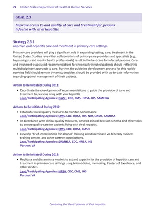 22.   United States Department of Health & Human Services


 GOAL 2.3

 Improve access to and quality of care and treatment for persons
 infected with viral hepatitis.


Strategy.2 .3 .1.
Improve viral hepatitis care and treatment in primary-care settings.
Primary-care providers will play a significant role in expanding testing, care, treatment in the
United States. Studies reveal that collaborations of primary-care providers and specialists (e.g.,
hepatologists and mental health professionals) result in the best care for infected persons. Care-
and treatment-associated recommendations for chronically infected patients should reflect this
multidisciplinary approach to care. Further, the guideline development process for this rapidly
evolving field should remain dynamic; providers should be provided with up-to-date information
regarding optimal management of their patients.

Action.to.Be.Initiated.During.2011:
  •	 Coordinate the development of recommendations to guide the provision of care and
     treatment to persons living with viral hepatitis.
     Lead/Participating Agencies: OASH, CDC, CMS, HRSA, IHS, SAMHSA

Actions.to.Be.Initiated.During.2012:
  •	 Establish clinical quality measures to monitor performance.
     Lead/Participating Agencies: CMS, CDC, HRSA, IHS, NIH, OASH, SAMHSA
  •	 In accordance with clinical quality measures, develop clinical decision schema and other tools
     to ensure quality care for patients living with viral hepatitis.
     Lead/Participating Agencies: CMS, CDC, HRSA, OASH
  •	 Develop “brief interventions for alcohol” training and disseminate via federally funded
     training centers and other partner organizations.
     Lead/Participating Agencies: SAMHSA, CDC, HRSA, IHS
     Partner: VA

Action.to.Be.Initiated.During.2013:
  •	 Replicate and disseminate models to expand capacity for the provision of hepatitis care and
     treatment in primary-care settings using telemedicine, mentoring, Centers of Excellence, and
     other models.
     Lead/Participating Agencies: HRSA, CDC, CMS, IHS
     Partner: VA




                            Combating the Silent Epidemic of Viral Hepatitis:
 