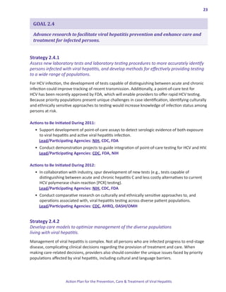 23


 GOAL 2.4

 Advance research to facilitate viral hepatitis prevention and enhance care and
 treatment for infected persons.


Strategy.2 .4 .1.
Assess new laboratory tests and laboratory testing procedures to more accurately identify
persons infected with viral hepatitis, and develop methods for effectively providing testing
to a wide range of populations.
For HCV infection, the development of tests capable of distinguishing between acute and chronic
infection could improve tracking of recent transmission. Additionally, a point-of-care test for
HCV has been recently approved by FDA, which will enable providers to offer rapid HCV testing.
Because priority populations present unique challenges in case identification, identifying culturally
and ethnically sensitive approaches to testing would increase knowledge of infection status among
persons at risk.

Actions.to.Be.Initiated.During.2011:
  •	 Support development of point-of-care assays to detect serologic evidence of both exposure
     to viral hepatitis and active viral hepatitis infection.
     Lead/Participating Agencies: NIH, CDC, FDA
  •	 Conduct demonstration projects to guide integration of point-of-care testing for HCV and HIV.
     Lead/Participating Agencies: CDC, FDA, NIH

Actions.to.Be.Initiated.During.2012:
  •	 In collaboration with industry, spur development of new tests (e.g., tests capable of
     distinguishing between acute and chronic hepatitis C and less costly alternatives to current
     HCV polymerase chain reaction [PCR] testing).
     Lead/Participating Agencies: NIH, CDC, FDA
  •	 Conduct comparative research on culturally and ethnically sensitive approaches to, and
     operations associated with, viral hepatitis testing across diverse patient populations.
     Lead/Participating Agencies: CDC, AHRQ, OASH/OMH


Strategy.2 .4 .2.
Develop care models to optimize management of the diverse populations
living with viral hepatitis.
Management of viral hepatitis is complex. Not all persons who are infected progress to end-stage
disease, complicating clinical decisions regarding the provision of treatment and care. When
making care-related decisions, providers also should consider the unique issues faced by priority
populations affected by viral hepatitis, including cultural and language barriers.




                    Action Plan for the Prevention, Care & Treatment of Viral Hepatitis
 