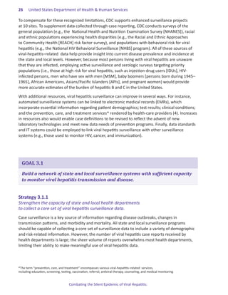 26.    United States Department of Health & Human Services

To compensate for these recognized limitations, CDC supports enhanced surveillance projects
at 10 sites. To supplement data collected through case reporting, CDC conducts surveys of the
general population (e.g., the National Health and Nutrition Examination Survey [NHANES]), racial
and ethnic populations experiencing health disparities (e.g., the Racial and Ethnic Approaches
to Community Health [REACH] risk factor survey), and populations with behavioral risk for viral
hepatitis (e.g., the National HIV Behavioral Surveillance [NHBS] program). All of these sources of
viral-hepatitis–related data help provide insight into current disease prevalence and incidence at
the state and local levels. However, because most persons living with viral hepatitis are unaware
that they are infected, employing active surveillance and serologic surveys targeting priority
populations (i.e., those at high risk for viral hepatitis, such as injection-drug users [IDUs], HIV-
infected persons, men who have sex with men [MSM], baby boomers [persons born during 1945–
1965], African Americans, Asians/Pacific Islanders [APIs], and pregnant women) would provide
more accurate estimates of the burden of hepatitis B and C in the United States.

With additional resources, viral hepatitis surveillance can improve in several ways. For instance,
automated surveillance systems can be linked to electronic medical records (EMRs), which
incorporate essential information regarding patient demographics; test results; clinical conditions;
and the prevention, care, and treatment services* rendered by health-care providers (4). Increases
in resources also would enable case definitions to be revised to reflect the advent of new
laboratory technologies and meet new data needs of prevention programs. Finally, data standards
and IT systems could be employed to link viral hepatitis surveillance with other surveillance
systems (e.g., those used to monitor HIV, cancer, and immunization).




  GOAL 3.1

  Build a network of state and local surveillance systems with sufficient capacity
  to monitor viral hepatitis transmission and disease.


Strategy.3 .1 .1.
Strengthen the capacity of state and local health departments
to collect a core set of viral hepatitis surveillance data.
Case surveillance is a key source of information regarding disease outbreaks, changes in
transmission patterns, and morbidity and mortality. All state and local surveillance programs
should be capable of collecting a core set of surveillance data to include a variety of demographic
and risk-related information. However, the number of viral hepatitis case reports received by
health departments is large; the sheer volume of reports overwhelms most health departments,
limiting their ability to make meaningful use of viral hepatitis data.



*The term “prevention, care, and treatment” encompasses various viral-hepatitis–related services,
including education, screening, testing, vaccination, referral, antiviral therapy, counseling, and medical monitoring.


                                      Combating the Silent Epidemic of Viral Hepatitis:
 