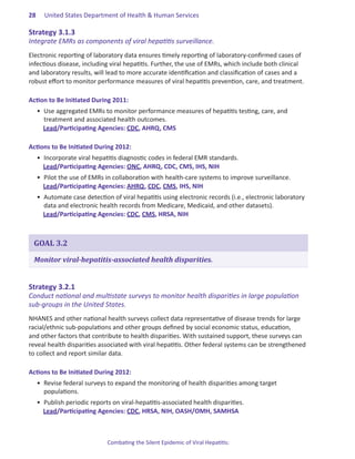 28.   United States Department of Health & Human Services

Strategy.3 .1 .3.
Integrate EMRs as components of viral hepatitis surveillance.
Electronic reporting of laboratory data ensures timely reporting of laboratory-confirmed cases of
infectious disease, including viral hepatitis. Further, the use of EMRs, which include both clinical
and laboratory results, will lead to more accurate identification and classification of cases and a
robust effort to monitor performance measures of viral hepatitis prevention, care, and treatment.

Action.to.Be.Initiated.During.2011:
  •	 Use aggregated EMRs to monitor performance measures of hepatitis testing, care, and
     treatment and associated health outcomes.
     Lead/Participating Agencies: CDC, AHRQ, CMS

Actions.to.Be.Initiated.During.2012:
  •	 Incorporate viral hepatitis diagnostic codes in federal EMR standards.
     Lead/Participating Agencies: ONC, AHRQ, CDC, CMS, IHS, NIH
  •	 Pilot the use of EMRs in collaboration with health-care systems to improve surveillance.
     Lead/Participating Agencies: AHRQ, CDC, CMS, IHS, NIH
  •	 Automate case detection of viral hepatitis using electronic records (i.e., electronic laboratory
     data and electronic health records from Medicare, Medicaid, and other datasets).
     Lead/Participating Agencies: CDC, CMS, HRSA, NIH



 GOAL 3.2

 Monitor viral-hepatitis-associated health disparities.


Strategy.3 .2 .1.
Conduct national and multistate surveys to monitor health disparities in large population
sub-groups in the United States.
NHANES and other national health surveys collect data representative of disease trends for large
racial/ethnic sub-populations and other groups defined by social economic status, education,
and other factors that contribute to health disparities. With sustained support, these surveys can
reveal health disparities associated with viral hepatitis. Other federal systems can be strengthened
to collect and report similar data.

Actions.to.Be.Initiated.During.2012:
  •	 Revise federal surveys to expand the monitoring of health disparities among target
     populations.
  •	 Publish periodic reports on viral-hepatitis-associated health disparities.
     Lead/Participating Agencies: CDC, HRSA, NIH, OASH/OMH, SAMHSA



                            Combating the Silent Epidemic of Viral Hepatitis:
 