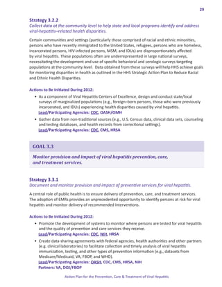 29

Strategy.3 .2 .2.
Collect data at the community level to help state and local programs identify and address
viral-hepatitis–related health disparities.
Certain communities and settings (particularly those comprised of racial and ethnic minorities,
persons who have recently immigrated to the United States, refugees, persons who are homeless,
incarcerated persons, HIV-infected persons, MSM, and IDUs) are disproportionately affected
by viral hepatitis. These populations often are underrepresented in large national surveys,
necessitating the development and use of specific behavioral and serologic surveys targeting
populations at the community level. Data obtained from these surveys will help HHS achieve goals
for monitoring disparities in health as outlined in the HHS Strategic Action Plan to Reduce Racial
and Ethnic Health Disparities.

Actions.to.Be.Initiated.During.2012:
  •	 As a component of Viral Hepatitis Centers of Excellence, design and conduct state/local
     surveys of marginalized populations (e.g., foreign–born persons, those who were previously
     incarcerated, and IDUs) experiencing health disparities caused by viral hepatitis.
     Lead/Participating Agencies: CDC, OASH/OMH
  •	 Gather data from non-traditional sources (e.g., U.S. Census data, clinical data sets, counseling
     and testing databases, and health records from correctional settings).
     Lead/Participating Agencies: CDC, CMS, HRSA


 GOAL 3.3

 Monitor provision and impact of viral hepatitis prevention, care,
 and treatment services.


Strategy.3 .3 .1.
Document and monitor provision and impact of preventive services for viral hepatitis.
A central role of public health is to ensure delivery of prevention, care, and treatment services.
The adoption of EMRs provides an unprecedented opportunity to identify persons at risk for viral
hepatitis and monitor delivery of recommended interventions.

Actions.to.Be.Initiated.During.2012:
  •	 Promote the development of systems to monitor where persons are tested for viral hepatitis
     and the quality of prevention and care services they receive.
     Lead/Participating Agencies: CDC, NIH, HRSA
  •	 Create data-sharing agreements with federal agencies, health authorities and other partners
     (e.g. clinical laboratories) to facilitate collection and timely analysis of viral hepatitis
     immunization, testing, and other types of prevention information (e.g., datasets from
     Medicare/Medicaid, VA, FBOP, and WHO).
     Lead/Participating Agencies: OASH, CDC, CMS, HRSA, NIH
     Partners: VA, DOJ/FBOP

                    Action Plan for the Prevention, Care & Treatment of Viral Hepatitis
 