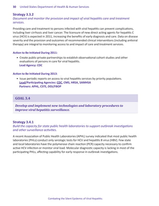 30.   United States Department of Health & Human Services

Strategy.3 .3 .2.
Document and monitor the provision and impact of viral hepatitis care and treatment
services.
Providing care and treatment to persons infected with viral hepatitis can prevent complications,
including liver cirrhosis and liver cancer. The licensure of new direct acting agents for hepatitis C
virus (HCV) is expected in 2011, increasing the benefits of early diagnosis and care. Data on disease
severity and the provision and outcomes of recommended clinical interventions (including antiviral
therapy) are integral to monitoring access to and impact of care and treatment services.

Action.to.Be.Initiated.During.2011:
  •	 Create public-private partnerships to establish observational cohort studies and other
     evaluations of persons in care for viral hepatitis.
     Lead Agency: CDC

Action.to.Be.Initiated.During.2013:
  •	 Issue periodic reports on access to viral hepatitis services by priority populations.
     Lead/Participating Agencies: CDC, CMS, HRSA, SAMHSA
     Partners: APHL, CSTE, DOJ/FBOP


 GOAL 3.4

 Develop and implement new technologies and laboratory procedures to
 improve viral hepatitis surveillance.


Strategy.3 .4 .1.
Build the capacity for state public health laboratories to support outbreak investigations
and other surveillance activities.
A recent Association of Public Health Laboratories (APHL) survey indicated that most public health
laboratories (PHLs) conduct only serologic tests for HCV and hepatitis B virus (HBV). Few state
and local laboratories have the polymerase chain reaction (PCR) capacity necessary to confirm
active HCV infection or monitor viral load. Molecular diagnostic capacity is lacking in most of the
participating PHLs, affecting capability for early response in outbreak investigations.




                            Combating the Silent Epidemic of Viral Hepatitis:
 