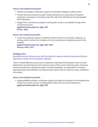 31

Actions.to.Be.Initiated.During.2012:
  •	 Identify current gaps in laboratory capacity and identify strategies to address them.
  •	 Provide technical assistance to public health laboratories by conducting viral hepatitis
     workshops and hands-on training for state PHL staff at the CDC/Division of Viral Hepatitis
     (DVH) laboratory.
  •	 Engage PHLs in proficiency testing for viral hepatitis markers not available through other
     commercial sources.
     Lead/Participating Agencies: CDC, CMS
     Partner: APHL

Action.to.Be.Initiated.During.2013:
  •	 Create virus detection systems to identify mutants resistant to vaccination, diagnosis, or
     therapy and to monitor the emergence of rare or previously unrecognized causes of viral
     hepatitis.
     Lead/Participating Agencies: CDC, CMS, HRSA
     Partners: APHL, CSTE


Strategy.3 .4 .2.
Develop electronic infrastructure with the ability to capture results of existing and future
laboratory markers of viral hepatitis infection.
There is limited efficiency and accuracy in laboratory reporting of viral hepatitis cases to health
departments, primarily because of the passive nature of the current reporting system. Electronic
monitoring, laboratory reporting through a centralized database, and application of standard
laboratory-based case definitions can yield accurate reports that are ready for review, verification,
and analysis.

Action.to.Be.Initiated.During.2012:
  •	 Upgrade NNDSS and other surveillance systems to enable the collection of viral hepatitis test
     results from various sources, including public health and commercial laboratories.
     Lead/Participating Agencies: CDC, CMS




                    Action Plan for the Prevention, Care & Treatment of Viral Hepatitis
 