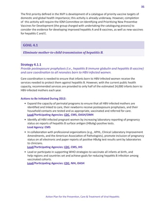 35

The first priority defined in the NVP is development of a catalogue of priority vaccine targets of
domestic and global health importance; this activity is already underway. However, completion
of this activity will require the IOM Committee on Identifying and Prioritizing New Preventive
Vaccines for Development (the group charged with undertaking the cataloguing process) to
consider the evidence for developing improved hepatitis A and B vaccines, as well as new vaccines
for hepatitis C and E.


 GOAL 4.1

 Eliminate mother-to-child transmission of hepatitis B.


Strategy.4 .1 .1.
Provide postexposure prophylaxis (i.e., hepatitis B immune globulin and hepatitis B vaccine)
and care coordination to all neonates born to HBV-infected women.
Care coordination is needed to ensure that infants born to HBV-infected women receive the
services needed to protect them against hepatitis B. However, with the current public health
capacity, recommended services are provided to only half of the estimated 24,000 infants born to
HBV-infected mothers each year.

Actions.to.Be.Initiated.During.2012:
  •	 Expand the capacity of perinatal programs to ensure that all HBV-infected mothers are
     identified and linked to care, their newborns receive postexposure prophylaxis, and their
     household contacts are tested and as appropriate, vaccinated and referred for care.
     Lead/Participating Agencies: CDC, CMS, OASH/OMH
  •	 Identify all HBV-infected pregnant women by increasing laboratory reporting of pregnancy
     status on reports of hepatitis B surface antigen (HBsAg)-positive tests.
     Lead Agency: CMS
  •	 In collaboration with professional organizations (e.g., APHL, Clinical Laboratory Improvement
     Amendments, and the American Association of Pathologists), promote inclusion of pregnancy
     status on all electronic and paper reports of positive HBsAg test results sent by laboratories
     to clinicians.
     Lead/Participating Agencies: CDC, CMS, IHS
  •	 Lead or participate in supporting WHO strategies to vaccinate all infants at birth, and
     help regions and countries set and achieve goals for reducing hepatitis B infection among
     vaccinated cohorts.
     Lead/Participating Agencies: CDC, NIH, OASH




                    Action Plan for the Prevention, Care & Treatment of Viral Hepatitis
 