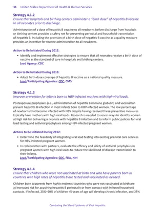36.   United States Department of Health & Human Services

Strategy.4 .1 .2.
Ensure that hospitals and birthing centers administer a “birth dose” of hepatitis B vaccine
to all neonates prior to discharge.
Administration of a dose of hepatitis B vaccine to all newborns before discharge from hospitals
or birthing centers provides a safety net for preventing perinatal and household transmission
of hepatitis B. Including the provision of a birth dose of hepatitis B vaccine as a quality measure
provides an incentive for routine administration to all newborns.

Action.to.Be.Initiated.During.2012:
   •	 Identify and implement effective strategies to ensure that all neonates receive a birth dose of
      vaccine as the standard of care in hospitals and birthing centers.
      Lead Agency: CDC

Action.to.Be.Initiated.During.2013:
   •	 Adopt birth-dose coverage of hepatitis B vaccine as a national quality measure.
      Lead/Participating Agencies: CDC, CMS	


Strategy.4 .1 .3.
Improve prevention for infants born to HBV-infected mothers with high viral loads.
Postexposure prophylaxis (i.e., administration of hepatitis B immune globulin) and vaccination
prevent hepatitis B infection in most infants born to HBV-infected women. The low percentage
of newborns that become infected with HBV despite having received these preventive measures
typically have mothers with high viral loads. Research is needed to assess ways to identify women
at high risk for delivering a neonate with hepatitis B infection and to inform public policies for viral
load testing and antiviral prophylaxis among HBV-infected pregnant women.

Actions.to.Be.Initiated.During.2012:
   •	 Determine the feasibility of integrating viral load testing into existing prenatal care services
      for HBV-infected pregnant women.
   •	 In collaboration with partners, evaluate the efficacy and safety of antiviral prophylaxis in
      pregnant women with high viral loads to reduce the likelihood of disease transmission to
      their infants.
      Lead/Participating Agencies: CDC, FDA, NIH


Strategy.4 .1 .4.
Ensure that children who were not vaccinated at birth and who have parents born in
countries with high rates of hepatitis B are tested and vaccinated as needed.
Children born to parents from highly endemic countries who were not vaccinated at birth are
at increased risk for acquiring hepatitis B perinatally or from contact with infected household
contacts. If infected, 25%–50% of children <5 years of age will develop chronic infection, and 25%



                             Combating the Silent Epidemic of Viral Hepatitis:
 