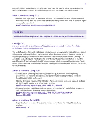 37

of those children will later die of cirrhosis, liver failure, or liver cancer. These high-risk children
should be tested for hepatitis B infection and referred for care and treatment as needed.

Action.to.Be.Initiated.During.2012:
   •	 Educate clinical providers to screen for hepatitis B in children considered to be at increased
      risk because they were not vaccinated at birth and their parents were born in countries highly
      endemic for hepatitis B.
      Lead/Participating Agencies: CDC, ACF, OASH/OMH


  GOAL 4.2

  Achieve universal hepatitis A and hepatitis B vaccination for vulnerable adults.


Strategy.4 .2 .1.
Increase availability and utilization of hepatitis A and hepatitis B vaccines for adults,
including those in priority populations.
The cost of vaccine, along with inadequate reimbursement of providers for vaccination, is a barrier
to hepatitis A and hepatitis B vaccination among adults. Provision of free or low-cost vaccine to
targeted priority populations will increase vaccine access and improve vaccination coverage. The
Affordable Care Act requires health plans to cover the purchase and administration of hepatitis
A and hepatitis B vaccine to adults in ACIP-recommended priority groups without co-pays. Public
health efforts should be directed toward helping health plans implement viral hepatitis vaccination
for insured adults.

Actions.to.Be.Initiated.During.2012:
   •	 Assist states in gathering and assessing evidence (e.g., number of adults in priority
      populations and hepatitis B incidence) and identifying barriers to prioritizing adult viral
      hepatitis vaccination, such as cost.
   •	 Identify strategies, including Affordable Care Act requirements, to expand access to and use
      of viral hepatitis vaccine in all primary-care settings.
      Lead/Participating Agencies: CDC, CMS, HRSA, IHS, SAMHSA
   •	 Integrate hepatitis A and hepatitis B vaccination as a standard of care in federal prevention
      and clinical programs that serve priority populations.
      Lead/Participating Agencies: CDC, HRSA, CMS, IHS, OASH/OMH, SAMHSA
      Partner: DOH/FBOP

Actions.to.Be.Initiated.During.2013:
   •	 Expand delivery of vaccine through pharmacies, and evaluate the utility of this delivery
      method.
      Lead Agency: CDC




                     Action Plan for the Prevention, Care & Treatment of Viral Hepatitis
 