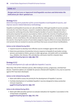 38.   United States Department of Health & Human Services


 GOAL 4.3

 Design and test new or improved viral hepatitis vaccines and determine the
 indications for their optimal use.


Strategy.4 .3 .1.
Determine long-term protection of the current hepatitis A and hepatitis B vaccine, and
improve vaccine-related laboratory methodology.
Hepatitis A and hepatitis B vaccines are safe and effective. Although hepatitis B vaccine provides
immunity for more than 20 years, research is needed to determine whether a booster dose is
necessary for continuing immunity. Determining the duration of vaccine-induced immunity is
particularly important for persons vaccinated as infants and for the minority of healthy persons
and persons in certain populations (e.g., older persons and people with co-morbidities such as
diabetes, chronic renal failure, HIV, and obesity) who have poor response or are nonresponsive to
the vaccine. Ensuring the success of vaccination programs requires efforts to increase detection of
viral variants that are resistant to vaccines and those that cause unusual clinical manifestations.

Actions.to.Be.Initiated.During.2012:
  •	 Expand research to develop more effective vaccine strategies against HAV and HBV.
  •	 Determine persistence of protective immune response to hepatitis B vaccination among
     persons vaccinated as infants, persons in older age groups, and adults with co-morbidities
     (e.g., diabetes, liver disease, HIV, and obesity), and assess need for a booster dose.
     Lead/Participating Agencies: CDC, NIH, FDA


Strategy.4 .3 .2.
Promote development of a safe and effective hepatitis C vaccine.
More than 75% of HCV infections persist, often leading to serious, progressive, and fatal liver
disease. Treatment options are available for persons infected with hepatitis C virus, but no vaccines
against HCV have been developed.

Actions.to.Be.Initiated.During.2011:
  •	 Work with IOM to assess the priority for the development of hepatitis C vaccines.
  •	 Facilitate development of candidate hepatitis C vaccines designed to induce protective
     immune responses.
     Lead/Participating Agencies: NIH, CDC

Action.to.Be.Initiated.During.2013:
  •	 Work with IOM and other partners to evaluate indications for hepatitis C vaccination in the
     United States and globally.
     Lead/Participating Agencies: NIH, CDC, FDA


                            Combating the Silent Epidemic of Viral Hepatitis:
 