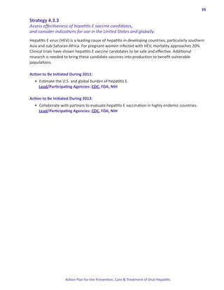 39

Strategy.4 .3 .3.
Assess effectiveness of hepatitis E vaccine candidates,
and consider indications for use in the United States and globally.
Hepatitis E virus (HEV) is a leading cause of hepatitis in developing countries, particularly southern
Asia and sub-Saharan Africa. For pregnant women infected with HEV, mortality approaches 20%.
Clinical trials have shown hepatitis E vaccine candidates to be safe and effective. Additional
research is needed to bring these candidate vaccines into production to benefit vulnerable
populations.

Action.to.Be.Initiated.During.2011:
  •	 Estimate the U.S. and global burden of hepatitis E.
     Lead/Participating Agencies: CDC, FDA, NIH

Action.to.Be.Initiated.During.2013:
  •	 Collaborate with partners to evaluate hepatitis E vaccination in highly endemic countries.
     Lead/Participating Agencies: CDC, FDA, NIH




                    Action Plan for the Prevention, Care & Treatment of Viral Hepatitis
 