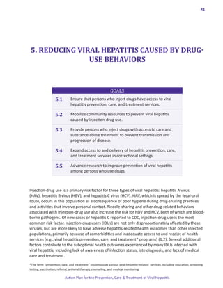 41




5. REDUCING VIRAL HEPATITIS CAUSED BY DRUG-
               USE BEHAVIORS


                                                           GOALS
                   5.1        Ensure that persons who inject drugs have access to viral
                              hepatitis prevention, care, and treatment services.

                   5.2        Mobilize community resources to prevent viral hepatitis
                              caused by injection-drug use.

                   5.3        Provide persons who inject drugs with access to care and
                              substance abuse treatment to prevent transmission and
                              progression of disease.

                   5.4        Expand access to and delivery of hepatitis prevention, care,
                              and treatment services in correctional settings.

                   5.5        Advance research to improve prevention of viral hepatitis
                              among persons who use drugs.



Injection-drug use is a primary risk factor for three types of viral hepatitis: hepatitis A virus
(HAV), hepatitis B virus (HBV), and hepatitis C virus (HCV). HAV, which is spread by the fecal-oral
route, occurs in this population as a consequence of poor hygiene during drug-sharing practices
and activities that involve personal contact. Needle-sharing and other drug-related behaviors
associated with injection-drug use also increase the risk for HBV and HCV, both of which are blood-
borne pathogens. Of new cases of hepatitis C reported to CDC, injection-drug use is the most
common risk factor. Injection-drug users (IDUs) are not only disproportionately affected by these
viruses, but are more likely to have adverse hepatitis-related health outcomes than other infected
populations, primarily because of comorbidities and inadequate access to and receipt of health
services (e.g., viral hepatitis prevention, care, and treatment* programs) (1,2). Several additional
factors contribute to the suboptimal health outcomes experienced by many IDUs infected with
viral hepatitis, including lack of awareness of infection status, late diagnosis, and lack of medical
care and treatment.
*The term “prevention, care, and treatment” encompasses various viral-hepatitis–related services, including education, screening,
testing, vaccination, referral, antiviral therapy, counseling, and medical monitoring.

                          Action Plan for the Prevention, Care & Treatment of Viral Hepatitis
 