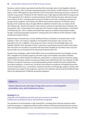 42.   United States Department of Health & Human Services

Numerous cohort studies have determined that IDUs have high rates of viral hepatitis infection
(3–5). In addition, IDUs contribute disproportionately to the burden of HBV infection in the United
States: chronic HBV registries report that 4%–12% of chronically infected persons have a history of
injection-drug use (6). Prevalence of HCV infection also is high (approximately 64%) among persons
in this population (7). A decline in overall prevalence of HCV infection has been observed among
some cohorts of IDUs, coinciding with provision of health services (8), including comprehensive
syringe service programs, HCV testing, and efforts that promote awareness of infection status.
Recovery from substance abuse through effective addiction treatment also can reduce risk for
HCV infection (8). Despite this decline, other cohorts continue to have high rates of infection (9).
Among IDUs, HCV is transmitted more easily than HIV. Present in high concentrations in the blood
of infected persons, HCV is readily transmitted after exposure to blood-contaminated needles,
syringes, and drug preparation equipment. Consequently, the incidence of HCV infection is high
among new injectors (10,11).

Beyond routes of transmission, several additional factors contribute to increased rates of viral
hepatitis in IDUs. For instance, hepatitis A and hepatitis B vaccination rates are low in this
population (12,13). In addition, many drug users have a low level of knowledge about viral
hepatitis infection (14). Education of IDUs is paramount, particularly because studies have shown
that most IDUs are not able to accurately self-report their hepatitis B vaccination status (15) and
because IDUs are at increased risk for becoming reinfected with HCV.

Despite these challenges, public health efforts have successfully prevented viral hepatitis among
IDUs. Hepatitis B vaccination programs and other large-scale hepatitis vaccination initiatives
targeting IDUs are both feasible and effective, particularly in a substance-abuse treatment setting
(16,17). IDUs have been shown to accept vaccination when offered (18–20), and outbreaks of HBV
infection among IDUs have been successfully quelled by public health/community collaborative
vaccination programs. Furthermore, the factors that influence acceptance of hepatitis prevention
services among IDUs (e.g., convenience, monetary incentive, increasing age, length of contact with
comprehensive syringe service programs, and entry into substance abuse treatment) (20) will help
inform the development of effective prevention programs.




 GOAL 5.1

 Ensure that persons who inject drugs have access to viral hepatitis
 prevention, care, and treatment services.


Strategy.5 .1 .1.
Integrate viral hepatitis prevention and care services as standard
components of substance abuse and treatment programs.
The prevalence of viral hepatitis is high among IDUs, including those entering substance-abuse
treatment programs. Integrating evidence-based medical and behavioral drug-treatment services
with viral hepatitis prevention, care, and treatment services can reduce the transmission of these


                            Combating the Silent Epidemic of Viral Hepatitis:
 