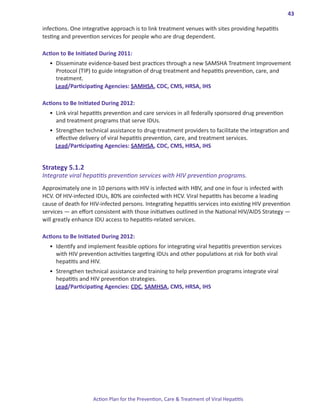 43

infections. One integrative approach is to link treatment venues with sites providing hepatitis
testing and prevention services for people who are drug dependent.

Action.to.Be.Initiated.During.2011:
  •	 Disseminate evidence-based best practices through a new SAMSHA Treatment Improvement
     Protocol (TIP) to guide integration of drug treatment and hepatitis prevention, care, and
     treatment.
     Lead/Participating Agencies: SAMHSA, CDC, CMS, HRSA, IHS

Actions.to.Be.Initiated.During.2012:
  •	 Link viral hepatitis prevention and care services in all federally sponsored drug prevention
     and treatment programs that serve IDUs.
  •	 Strengthen technical assistance to drug-treatment providers to facilitate the integration and
     effective delivery of viral hepatitis prevention, care, and treatment services. 	
     Lead/Participating Agencies: SAMHSA, CDC, CMS, HRSA, IHS


Strategy.5 .1 .2.
Integrate viral hepatitis prevention services with HIV prevention programs.
Approximately one in 10 persons with HIV is infected with HBV, and one in four is infected with
HCV. Of HIV-infected IDUs, 80% are coinfected with HCV. Viral hepatitis has become a leading
cause of death for HIV-infected persons. Integrating hepatitis services into existing HIV prevention
services ― an effort consistent with those initiatives outlined in the National HIV/AIDS Strategy ―
will greatly enhance IDU access to hepatitis-related services.

Actions.to.Be.Initiated.During.2012:
  •	 Identify and implement feasible options for integrating viral hepatitis prevention services
     with HIV prevention activities targeting IDUs and other populations at risk for both viral
     hepatitis and HIV.
  •	 Strengthen technical assistance and training to help prevention programs integrate viral
     hepatitis and HIV prevention strategies.
     Lead/Participating Agencies: CDC, SAMHSA, CMS, HRSA, IHS




                    Action Plan for the Prevention, Care & Treatment of Viral Hepatitis
 