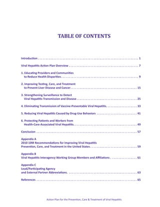TABLE OF CONTENTS


Introduction. .  .  .  .  .  .  .  .  .  .  .  .  .  .  .  .  .  .  .  .  .  .  .  .  .  .  .  .  .  .  .  .  .  .  .  .  .  .  .  .  .  .  .  .  .  .  .  .  .  .  .  .  .  .  .  .  .  .  .  .  .  .  .  .  . 1

Viral Hepatitis Action Plan Overview . .  .  .  .  .  .  .  .  .  .  .  .  .  .  .  .  .  .  .  .  .  .  .  .  .  .  .  .  .  .  .  .  .  .  .  .  .  .  .  .  .  .  .  .  . 7

1. Educating Providers and Communities
	 to Reduce Health Disparities. .  .  .  .  .  .  .  .  .  .  .  .  .  .  .  .  .  .  .  .  .  .  .  .  .  .  .  .  .  .  .  .  .  .  .  .  .  .  .  .  .  .  .  .  .  .  .  .  .  . 9

2. Improving Testing, Care, and Treatment
	 to Prevent Liver Disease and Cancer. .  .  .  .  .  .  .  .  .  .  .  .  .  .  .  .  .  .  .  .  .  .  .  .  .  .  .  .  .  .  .  .  .  .  .  .  .  .  .  .  .  .  . 15

3. Strengthening Surveillance to Detect
	 Viral Hepatitis Transmission and Disease. .  .  .  .  .  .  .  .  .  .  .  .  .  .  .  .  .  .  .  .  .  .  .  .  .  .  .  .  .  .  .  .  .  .  .  .  .  .  . 25

4. Eliminating Transmission of Vaccine-Preventable Viral Hepatitis.  .  .  .  .  .  .  .  .  .  .  .  .  .  .  .  .  .  .  . 33
                                                                   .

5. Reducing Viral Hepatitis Caused by Drug-Use Behaviors . .  .  .  .  .  .  .  .  .  .  .  .  .  .  .  .  .  .  .  .  .  .  .  .  .  . 41

6. Protecting Patients and Workers from
	 Health-Care-Associated Viral Hepatitis. .  .  .  .  .  .  .  .  .  .  .  .  .  .  .  .  .  .  .  .  .  .  .  .  .  .  .  .  .  .  .  .  .  .  .  .  .  .  .  .  . 49

Conclusion . .  .  .  .  .  .  .  .  .  .  .  .  .  .  .  .  .  .  .  .  .  .  .  .  .  .  .  .  .  .  .  .  .  .  .  .  .  .  .  .  .  .  .  .  .  .  .  .  .  .  .  .  .  .  .  .  .  .  .  .  .  .  .  .  . 57

Appendix A
2010 10M Recommendations for Improving Viral Hepatitis
Prevention, Care, and Treatment in the United States . . .  .  .  .  .  .  .  .  .  .  .  .  .  .  .  .  .  .  .  .  .  .  .  .  .  .  .  .  . 59

Appendix B
Viral Hepatitis Interagency Working Group Members and Affiliations . . .  .  .  .  .  .  .  .  .  .  .  .  .  .  .  . 61

Appendix C
Lead/Participating Agency
and External Partner Abbreviations. . .  .  .  .  .  .  .  .  .  .  .  .  .  .  .  .  .  .  .  .  .  .  .  .  .  .  .  .  .  .  .  .  .  .  .  .  .  .  .  .  .  .  .  . 63

References . .  .  .  .  .  .  .  .  .  .  .  .  .  .  .  .  .  .  .  .  .  .  .  .  .  .  .  .  .  .  .  .  .  .  .  .  .  .  .  .  .  .  .  .  .  .  .  .  .  .  .  .  .  .  .  .  .  .  .  .  .  .  .  .  . 65




                                            Action Plan for the Prevention, Care & Treatment of Viral Hepatitis
 