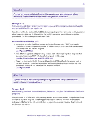 45


 GOAL 5.3

 Provide persons who inject drugs with access to care and substance abuse
 treatment to prevent transmission and progression of disease.


Strategy.5 .3 .1.
Promote integrated care and treatment approaches for the management of viral hepatitis
and co-morbid health-care conditions.
As outlined within the National HIV/AIDS Strategy, integrating services for mental health, substance
abuse treatment, HIV, and viral hepatitis in the health-care setting is an evidence-based best
practice that can increase hepatitis treatment rates.

Actions.to.Be.Initiated.During.2012:
  •	 Implement screening, brief intervention, and referral to treatment (SBIRT) trainings in
     community-outreach programs to reduce alcohol consumption and decrease the likelihood
     that former IDUs will resume drug use.
     Lead Agency: SAMHSA
  •	 Pilot different approaches to preventing persons from returning to injection drug use after
     successful clearance of HCV infections following anti-viral therapy.
     Lead/Participating Agencies: SAMHSA, HRSA, IHS
  •	 As part of Community Health Center and Ryan White CARE Act-funded programs, build a
     network of primary care physicians trained and equipped to provide prevention and care
     services for persons at risk for or infected with viral hepatitis.
     Lead Agency: HRSA



 GOAL 5.4

 Expand access to and delivery of hepatitis prevention, care, and treatment
 services in correctional settings.


Strategy.5 .4 .1.
Enhance drug treatment and viral hepatitis prevention, care, and treatment in correctional
programs.
The prevalence of viral hepatitis is high among persons who are incarcerated, many of whom have
a history of injection-drug use. Identifying persons infected with viral hepatitis in correctional
settings would allow for the full administration of prevention services, including drug treatment
services and vaccination.




                    Action Plan for the Prevention, Care & Treatment of Viral Hepatitis
 