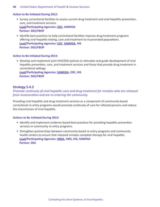 46.   United States Department of Health & Human Services

Action.to.Be.Initiated.During.2012:
  •	 Survey correctional facilities to assess current drug treatment and viral hepatitis prevention,
     care, and treatment services.
     Lead/Participating Agencies: CDC, SAMHSA
     Partner: DOJ/FBOP
  •	 Identify best practices to help correctional facilities improve drug treatment programs
     offering viral hepatitis testing, care and treatment to incarcerated populations.
     Lead/Participating Agencies: CDC, SAMHSA, IHS
     Partner: DOJ/FBOP

Action.to.Be.Initiated.During.2013:
  •	 Develop and implement joint HHS/DOJ policies to stimulate and guide development of viral
     hepatitis prevention, care, and treatment services and those that provide drug treatment in
     correctional settings.
     Lead/Participating Agencies: SAMHSA, CDC, IHS
     Partner: DOJ/FBOP


Strategy.5 .4 .2.
Promote continuity of viral hepatitis care and drug treatment for inmates who are released
from incarceration and are re-entering the community.
Providing viral hepatitis and drug-treatment services as a component of community-based
correctional re-entry programs would promote continuity of care for infected persons and reduce
the transmission of viral hepatitis.

Actions.to.Be.Initiated.During.2013:
  •	 Identify and implement evidence-based best practices for providing hepatitis prevention
     services in community re-entry programs.
  •	 Strengthen partnerships between community-based re-entry programs and community
     health centers to ensure that released inmates complete therapy for viral hepatitis.
     Lead/Participating Agencies: HRSA, CMS, IHS, SAMHSA
     Partner: DOJ




                           Combating the Silent Epidemic of Viral Hepatitis:
 