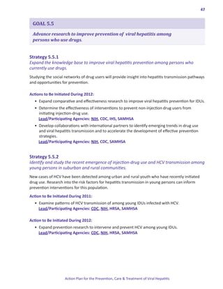 47


 GOAL 5.5

 Advance research to improve prevention of viral hepatitis among
 persons who use drugs.


Strategy.5 .5 .1.
Expand the knowledge base to improve viral hepatitis prevention among persons who
currently use drugs.
Studying the social networks of drug users will provide insight into hepatitis transmission pathways
and opportunities for prevention.

Actions.to.Be.Initiated.During.2012:
  •	 Expand comparative and effectiveness research to improve viral hepatitis prevention for IDUs.
  •	 Determine the effectiveness of interventions to prevent non-injection drug users from
     initiating injection-drug use.
     Lead/Participating Agencies: NIH, CDC, IHS, SAMHSA
  •	 Develop collaborations with international partners to identify emerging trends in drug use
     and viral hepatitis transmission and to accelerate the development of effective prevention
     strategies.
     Lead/Participating Agencies: NIH, CDC, SAMHSA


Strategy.5 .5 .2.
Identify and study the recent emergence of injection-drug use and HCV transmission among
young persons in suburban and rural communities.
New cases of HCV have been detected among urban and rural youth who have recently initiated
drug use. Research into the risk factors for hepatitis transmission in young persons can inform
prevention interventions for this population.
Action.to.Be.Initiated.During.2011:
  •	 Examine patterns of HCV transmission of among young IDUs infected with HCV.
     Lead/Participating Agencies: CDC, NIH, HRSA, SAMHSA

Action.to.Be.Initiated.During.2012:
  •	 Expand prevention research to intervene and prevent HCV among young IDUs.
     Lead/Participating Agencies: CDC, NIH, HRSA, SAMHSA




                    Action Plan for the Prevention, Care & Treatment of Viral Hepatitis
 