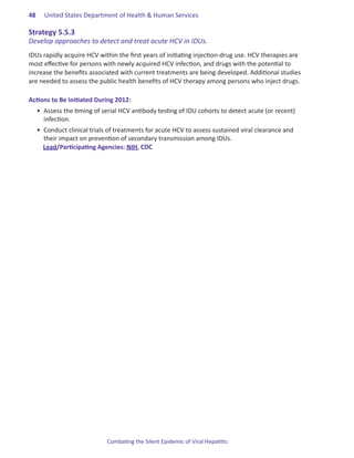 48.   United States Department of Health & Human Services

Strategy.5 .5 .3.
Develop approaches to detect and treat acute HCV in IDUs.
IDUs rapidly acquire HCV within the first years of initiating injection-drug use. HCV therapies are
most effective for persons with newly acquired HCV infection, and drugs with the potential to
increase the benefits associated with current treatments are being developed. Additional studies
are needed to assess the public health benefits of HCV therapy among persons who inject drugs.

Actions.to.Be.Initiated.During.2012:
  •	 Assess the timing of serial HCV antibody testing of IDU cohorts to detect acute (or recent)
     infection.
  •	 Conduct clinical trials of treatments for acute HCV to assess sustained viral clearance and
     their impact on prevention of secondary transmission among IDUs.
     Lead/Participating Agencies: NIH, CDC




                            Combating the Silent Epidemic of Viral Hepatitis:
 