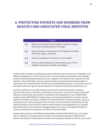 49




  6. PROTECTING PATIENTS AND WORKERS FROM
   HEALTH-CARE-ASSOCIATED VIRAL HEPATITIS


                                                 GOALS
              6.1      Reduce transmission of viral hepatitis to patients resulting
                       from misuse of medical devices and drugs.

              6.2      Reduce iatrogenic transmission of viral hepatitis associated
                       with blood, organs, and tissues.

              6.3      Reduce occupational transmission of viral hepatitis.

              6.4      Enhance understanding of the preventable causes of viral
                       hepatitis transmission in health-care settings.



A wide variety of health-care settings have been implicated in the transmission of hepatitis B virus
(HBV) and hepatitis C virus (HCV), both of which are transmitted more easily than HIV. Although
receipt of transfused blood products was once a significant risk factor for the acquisition of viral
hepatitis in the United States, the past several decades have witnessed substantial progress in
reducing the risk of acquiring HBV and HCV from transfused blood products. The primary causes of
the decline have been rigorous donor selection and improved testing of donated blood (1,2).

Currently, health-care-associated infections are primarily caused by breaches in infection
control, sharps injuries, and other unsafe health-care practices. The annual number of new HBV
infections among health-care workers is estimated to have dropped from over 10,000 (1983)
to approximately 400 (2002) (3), largely because of widespread hepatitis B vaccination among
patients and health-care workers, adoption of standard infection-control procedures, and use of
safety devices (3). Patient protections also have been enhanced with the incorporation of safe
injection practices as part of CDC’s evidence-based infection-control guidelines (e.g., Standard
Precautions) and a recent CMS-CDC interagency agreement aimed at strengthening infection-
control requirements and inspection methods for licensed facilities.

Despite these successes, the challenge of providing completely safe medical care is not always
met, as reflected in increasing reports of health-care-associated outbreaks of HBV and HCV
infection attributed to unsafe injection practices and inadequate infection control (4). Such unsafe


                    Action Plan for the Prevention, Care & Treatment of Viral Hepatitis
 