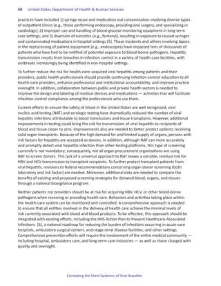50.   United States Department of Health & Human Services

practices have included 1) syringe reuse and medication vial contamination involving diverse types
of outpatient clinics (e.g., those performing endoscopy, providing oral surgery, and specializing in
cardiology); 2) improper use and handling of blood-glucose monitoring equipment in long-term
care settings; and 3) diversion of narcotics (e.g., fentanyl), resulting in exposure to reused syringes
and contaminated medications in hospital settings (5). These incidents and others involving lapses
in the reprocessing of patient equipment (e.g., endoscopes) have impacted tens of thousands of
patients who have had to be notified of potential exposure to blood-borne pathogens. Hepatitis
transmission results from breaches in infection control in a variety of health-care facilities, with
outbreaks increasingly being identified in non-hospital settings.

To further reduce the risk for health-care–acquired viral hepatitis among patients and their
providers, public health professionals should provide continuing infection-control education to all
health-care providers, enhance professional and institutional accountability, and improve practice
oversight. In addition, collaboration between public and private health sectors is needed to
improve the design and labeling of medical devices and medications ― activities that will facilitate
infection-control compliance among the professionals who use them.

Current efforts to ensure the safety of blood in the United States are well recognized; viral
nucleic acid testing (NAT) and serologic testing have dramatically reduced the number of viral
hepatitis infections attributable to blood transfusions and tissue transplants. However, additional
improvements in testing could bring the risk for transmission of viral hepatitis to recipients of
blood and tissue closer to zero. Improvements also are needed to better protect patients receiving
solid organ transplants. Because of the high demand for and limited supply of organs, persons with
risk factors for hepatitis are accepted as donors. In addition, although NAT can more accurately
and promptly detect viral hepatitis infection than other testing platforms, this type of screening
currently is not mandatory; consequently, not all organ procurement organizations are using
NAT to screen donors. This lack of a universal approach to NAT leaves a variable, residual risk for
HBV and HCV transmission to transplant recipients. To further protect transplant patients from
viral hepatitis, revisions to federal recommendations concerning organ donor screening (both
laboratory and risk factor) are needed. Moreover, additional data are needed to compare the
benefits of existing and proposed screening strategies for donated blood, organs, and tissues
through a national biovigilance program.

Neither patients nor providers should be at risk for acquiring HBV, HCV, or other blood-borne
pathogens when receiving or providing health care. Behaviors and activities taking place within
the health-care system can be monitored and controlled. A comprehensive approach is needed
to ensure that all entities involved in the delivery of health care achieve the minimal levels of
risk currently associated with blood and blood products. To be effective, this approach should be
integrated with existing efforts, including the HHS Action Plan to Prevent Healthcare-Associated
Infections (6), a national roadmap for reducing the burden of infections occurring in acute-care
hospitals, ambulatory surgical centers, end-stage renal disease facilities, and other settings.
Comprehensive prevention efforts will require the involvement of the entire medical community —
including hospital, ambulatory care, and long-term care industries — as well as those charged with
quality and oversight.




                             Combating the Silent Epidemic of Viral Hepatitis:
 