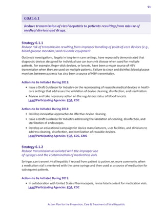 51


 GOAL 6.1

 Reduce transmission of viral hepatitis to patients resulting from misuse of
 medical devices and drugs.


Strategy.6 .1 .1.
Reduce risk of transmission resulting from improper handling of point-of-care devices (e.g.,
blood glucose monitors) and reusable equipment.
Outbreak investigations, largely in long-term care settings, have repeatedly demonstrated that
diagnostic devices designed for individual use can transmit disease when used for multiple
patients. For example, finger-stick devices, or lancets, have been a major source of HBV
transmission when they are used on multiple patients. Failure to clean and disinfect blood glucose
monitors between patients has also been a source of HBV transmission.

Actions.to.Be.Initiated.During.2011:
  •	 Issue a Draft Guidance for Industry on the reprocessing of reusable medical devices in health-
     care settings that addresses the validation of device cleaning, disinfection, and sterilization.
  •	 Review and take necessary action on the regulatory status of blood lancets.
     Lead/Participating Agencies: FDA, CDC

Actions.to.Be.Initiated.During.2012:
  •	 Develop innovative approaches to effective device cleaning.
  •	 Issue a Draft Guidance for Industry addressing the validation of cleaning, disinfection, and
     sterilization of endoscopes.
  •	 Develop an educational campaign for device manufacturers, user facilities, and clinicians to
     address cleaning, disinfection, and sterilization of reusable devices.
     Lead/Participating Agencies: FDA, CDC, CMS


Strategy.6 .1 .2.
Reduce transmission associated with the improper use
of syringes and the contamination of medication vials.
Syringes can transmit viral hepatitis if reused from patient to patient or, more commonly, when
a medication vial is reentered with the same syringe and then used as a source of medication for
subsequent patients.

Actions.to.Be.Initiated.During.2011:
  •	 In collaboration with United States Pharmacopeia, revise label content for medication vials.
     Lead/Participating Agencies: FDA, CDC




                    Action Plan for the Prevention, Care & Treatment of Viral Hepatitis
 