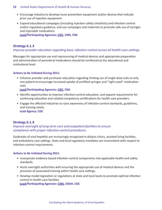 52.   United States Department of Health & Human Services

   •	 Encourage industry to develop reuse-prevention equipment and/or devices that indicate
      prior use of injection equipment.
   •	 Expand educational campaigns (including injection-safety checklists) and infection control
      and/or regulatory guidance, and use campaigns and materials to promote safe use of syringes
      and injectable medications.
      Lead/Participating Agencies: CDC, CMS, FDA


Strategy.6 .1 .3
Improve provider education regarding basic infection control across all health-care settings.
Messages for appropriate use and reprocessing of medical devices and appropriate preparation
and administration of parenteral medications should be reinforced at the educational and
institutional level.

Actions.to.Be.Initiated.During.2011:
   •	 Enhance provider and purchaser education regarding limiting use of single-dose vials to only
      one patient to encourage increased uptake of prefilled syringes and “right-sized” medication
      vials.
      Lead/Participating Agencies: CDC, FDA
   •	 Identify opportunities to improve infection-control education, and expand requirements for
      continuing education and related competency certifications for health-care providers.
   •	 Engage the affected industries to raise awareness of infection-control standards, guidelines,
      and training needs.
      Lead Agency: CDC


Strategy.6 .1 .4.
Improve oversight of long-term care and outpatient facilities to ensure
compliance with proper infection-control procedures.
Outbreaks of viral hepatitis are increasingly recognized in dialysis clinics, assisted living facilities,
and ambulatory care settings. State and local regulatory mandates are inconsistent with respect to
infection-control requirements.

Actions.to.Be.Initiated.During.2011:
   •	 Incorporate evidence-based infection-control components into applicable health and safety
      standards.
   •	 Assist oversight authorities with ensuring the appropriate use of medical devices and the
      provision of associated training within health-care settings.
   •	 Develop model legislation or regulations at state and local levels to promote optimal infection
      control in health-care facilities.
      Lead/Participating Agencies: CMS, OASH, CDC




                             Combating the Silent Epidemic of Viral Hepatitis:
 