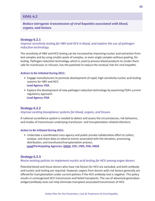 53


 GOAL 6.2

 Reduce iatrogenic transmission of viral hepatitis associated with blood,
 organs, and tissues.


Strategy.6 .2 .1.
Improve sensitivity testing for HBV and HCV in blood, and explore the use of pathogen
reduction technology.
The sensitivity of HBV and HCV testing can be increased by improving nucleic acid extraction from
test samples and by using smaller pools of samples, or even single samples without pooling, for
testing. Pathogen reduction technology, which is used to process blood products to render them
safe for transfusion or infusion, has the potential to reduce the residual risks for viral hepatitis.

Actions.to.Be.Initiated.During.2011:
  •	 Engage manufacturers to promote development of rapid, high-sensitivity nucleic acid testing
     systems for HBV and HCV.
     Lead Agency: FDA
  •	 Explore the development of new pathogen reduction technology by examining FDA’s current
     regulatory approach.
     Lead Agency: FDA


Strategy.6 .2 .2.
Improve existing biovigilance systems for blood, organs, and tissues.
A national surveillance system is needed to detect and assess the circumstances, risk behaviors,
and modes of transmission underlying transfusion- and transplantation-related infections.

Action.to.Be.Initiated.During.2011:
  •	 Undertake a coordinated cross-agency and public-private collaborative effort to collect,
     analyze, and share data on adverse events associated with the donation, processing,
     distribution, and transfusion/transplantation process.
     Lead/Participating Agencies: OASH, CDC, CMS, FDA, HRSA


Strategy.6 .2 .3.
Revise existing policies to implement nucleic acid testing for HCV among organ donors.
Potential blood and tissue donors who have risk factors for HCV are excluded, and both antibody
and nucleic acid testing are required. However, organs from donors with risk factors generally are
offered for transplantation under current policies if the HCV antibody test is negative. This policy
results in unrecognized HCV transmission and failed transplants. The use of advanced-generation
antigen/antibody tests can help eliminate transplant-associated transmission of HCV.


                    Action Plan for the Prevention, Care & Treatment of Viral Hepatitis
 
