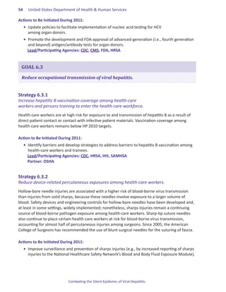 54.   United States Department of Health & Human Services

Actions.to.Be.Initiated.During.2011:
  •	 Update policies to facilitate implementation of nucleic acid testing for HCV
     among organ donors.
  •	 Promote the development and FDA-approval of advanced-generation (i.e., fourth generation
     and beyond) antigen/antibody tests for organ donors.
     Lead/Participating Agencies: CDC, CMS, FDA, HRSA


 GOAL 6.3

 Reduce occupational transmission of viral hepatitis.


Strategy.6 .3 .1.
Increase hepatitis B vaccination coverage among health-care
workers and persons training to enter the health-care workforce.
Health-care workers are at high risk for exposure to and transmission of hepatitis B as a result of
direct patient contact or contact with infective patient materials. Vaccination coverage among
health-care workers remains below HP 2010 targets.

Action.to.Be.Initiated.During.2011:
  •	 Identify barriers and develop strategies to address barriers to hepatitis B vaccination among
     health-care workers and trainees.
     Lead/Participating Agencies: CDC, HRSA, IHS, SAMHSA
     Partner: OSHA


Strategy.6 .3 .2.
Reduce device-related percutaneous exposures among health-care workers.
Hollow-bore needle injuries are associated with a higher risk of blood-borne virus transmission
than injuries from solid sharps, because these needles involve exposure to a larger volume of
blood. Safety devices and engineering controls for hollow-bore needles have been developed and,
at least in some settings, widely implemented; nonetheless, sharps injuries remain a continuing
source of blood-borne pathogen exposure among health-care workers. Sharp-tip suture needles
also continue to place certain health-care workers at risk for blood-borne virus transmission,
accounting for almost half of percutaneous injuries among surgeons. Since 2005, the American
College of Surgeons has recommended the use of blunt surgical needles for the suturing of fascia.

Actions.to.Be.Initiated.During.2011:
  •	 Improve surveillance and prevention of sharps injuries (e.g., by increased reporting of sharps
     injuries to the National Healthcare Safety Network’s Blood and Body Fluid Exposure Module).




                            Combating the Silent Epidemic of Viral Hepatitis:
 
