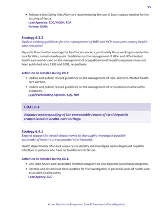 55

  •	 Release a joint Safety Alert/Advisory recommending the use of blunt surgical needles for the
     suturing of fascia.
     Lead Agencies: CDC/NIOSH, FDA
     Partner: OSHA


Strategy.6 .3 .3.
Update existing guidelines for the management of HBV and HCV exposures among health-
care personnel.
Hepatitis B vaccination coverage for health-care workers, particularly those working in residential-
care facilities, remains inadequate. Guidelines on the management of HBV- and HCV-infected
health-care workers and on the management of occupational viral hepatitis exposures have not
been published since 1999 and 2001, respectively.

Actions.to.Be.Initiated.During.2012:
  •	 Update and publish revised guidelines on the management of HBV- and HCV-infected health-
     care workers.
  •	 Update and publish revised guidelines on the management of occupational viral hepatitis
     exposures.
     Lead/Participating Agencies: CDC, NIH


 GOAL 6.4

 Enhance understanding of the preventable causes of viral hepatitis
 transmission in health-care settings.


Strategy.6 .4 .1.
Expand support for health departments to thoroughly investigate possible
outbreaks of health-care-associated viral hepatitis.
Health departments often lack resources to identify and investigate newly diagnosed hepatitis
infections in patients who have no traditional risk factors.

Actions.to.Be.Initiated.During.2011:
  •	 Link state health-care-associated infection programs to viral hepatitis surveillance programs.
  •	 Develop and disseminate best practices for the investigation of potential cases of health-care-
     associated viral hepatitis.
     Lead Agency: CDC




                    Action Plan for the Prevention, Care & Treatment of Viral Hepatitis
 
