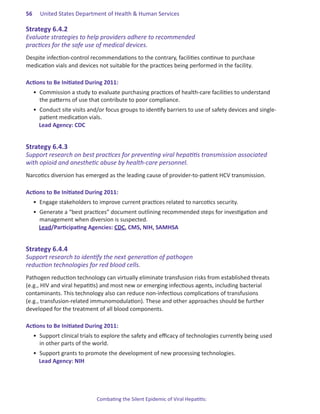56.   United States Department of Health & Human Services

Strategy.6 .4 .2.
Evaluate strategies to help providers adhere to recommended
practices for the safe use of medical devices.
Despite infection-control recommendations to the contrary, facilities continue to purchase
medication vials and devices not suitable for the practices being performed in the facility.

Actions.to.Be.Initiated.During.2011:
  •	 Commission a study to evaluate purchasing practices of health-care facilities to understand
     the patterns of use that contribute to poor compliance.
  •	 Conduct site visits and/or focus groups to identify barriers to use of safety devices and single-
     patient medication vials.
     Lead Agency: CDC


Strategy.6 .4 .3.
Support research on best practices for preventing viral hepatitis transmission associated
with opioid and anesthetic abuse by health-care personnel.
Narcotics diversion has emerged as the leading cause of provider-to-patient HCV transmission.

Actions.to.Be.Initiated.During.2011:
  •	 Engage stakeholders to improve current practices related to narcotics security.
  •	 Generate a “best practices” document outlining recommended steps for investigation and
     management when diversion is suspected.
     Lead/Participating Agencies: CDC, CMS, NIH, SAMHSA


Strategy.6 .4 .4.
Support research to identify the next generation of pathogen
reduction technologies for red blood cells.
Pathogen reduction technology can virtually eliminate transfusion risks from established threats
(e.g., HIV and viral hepatitis) and most new or emerging infectious agents, including bacterial
contaminants. This technology also can reduce non-infectious complications of transfusions
(e.g., transfusion-related immunomodulation). These and other approaches should be further
developed for the treatment of all blood components.

Actions.to.Be.Initiated.During.2011:
  •	 Support clinical trials to explore the safety and efficacy of technologies currently being used
     in other parts of the world.
  •	 Support grants to promote the development of new processing technologies.
     Lead Agency: NIH




                            Combating the Silent Epidemic of Viral Hepatitis:
 