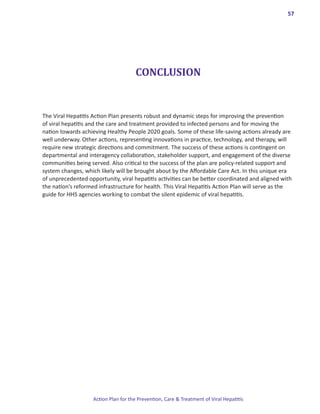 57




                                      CONCLUSION


The Viral Hepatitis Action Plan presents robust and dynamic steps for improving the prevention
of viral hepatitis and the care and treatment provided to infected persons and for moving the
nation towards achieving Healthy People 2020 goals. Some of these life-saving actions already are
well underway. Other actions, representing innovations in practice, technology, and therapy, will
require new strategic directions and commitment. The success of these actions is contingent on
departmental and interagency collaboration, stakeholder support, and engagement of the diverse
communities being served. Also critical to the success of the plan are policy-related support and
system changes, which likely will be brought about by the Affordable Care Act. In this unique era
of unprecedented opportunity, viral hepatitis activities can be better coordinated and aligned with
the nation’s reformed infrastructure for health. This Viral Hepatitis Action Plan will serve as the
guide for HHS agencies working to combat the silent epidemic of viral hepatitis.




                    Action Plan for the Prevention, Care & Treatment of Viral Hepatitis
 