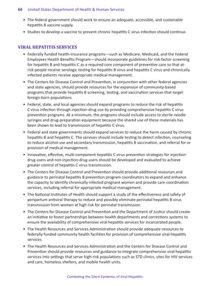 60.   United States Department of Health & Human Services

  •	 The federal government should work to ensure an adequate, accessible, and sustainable
     hepatitis B vaccine supply.
  •	 Studies to develop a vaccine to prevent chronic hepatitis C virus infection should continue.


VIRAL HEPATITIS SERVICES
  •	 Federally funded health-insurance programs—such as Medicare, Medicaid, and the Federal
     Employees Health Benefits Program—should incorporate guidelines for risk-factor screening
     for hepatitis B and hepatitis C as a required core component of preventive care so that at-
     risk people receive serologic testing for hepatitis B virus and hepatitis C virus and chronically
     infected patients receive appropriate medical management.
  •	 The Centers for Disease Control and Prevention, in conjunction with other federal agencies
     and state agencies, should provide resources for the expansion of community-based
     programs that provide hepatitis B screening, testing, and vaccination services that target
     foreign-born populations.
  •	 Federal, state, and local agencies should expand programs to reduce the risk of hepatitis
     C virus infection through injection-drug use by providing comprehensive hepatitis C virus
     prevention programs. At a minimum, the programs should include access to sterile needle
     syringes and drug-preparation equipment because the shared use of these materials has
     been shown to lead to transmission of hepatitis C virus.
  •	 Federal and state governments should expand services to reduce the harm caused by chronic
     hepatitis B and hepatitis C. The services should include testing to detect infection, counseling
     to reduce alcohol use and secondary transmission, hepatitis B vaccination, and referral for or
     provision of medical management.
  •	 Innovative, effective, multi-component hepatitis C virus prevention strategies for injection-
     drug users and non-injection-drug users should be developed and evaluated to achieve
     greater control of hepatitis C virus transmission.
  •	 The Centers for Disease Control and Prevention should provide additional resources and
     guidance to perinatal hepatitis B prevention program coordinators to expand and enhance
     the capacity to identify chronically infected pregnant women and provide care coordination
     services, including referral for appropriate medical management.
  •	 The National Institutes of Health should support a study of the effectiveness and safety of
     peripartum antiviral therapy to reduce and possibly eliminate perinatal hepatitis B virus
     transmission from women at high risk for perinatal transmission.
  •	 The Centers for Disease Control and Prevention and the Department of Justice should create
     an initiative to foster partnerships between health departments and corrections systems to
     ensure the availability of comprehensive viral hepatitis services for incarcerated people.
  •	 The Health Resources and Services Administration should provide adequate resources to
     federally funded community health facilities for provision of comprehensive viral-hepatitis
     services.
  •	 The Health Resources and Services Administration and the Centers for Disease Control and
     Prevention should provide resources and guidance to integrate comprehensive viral hepatitis
     services into settings that serve high-risk populations such as STD clinics, sites for HIV services
     and care, homeless shelters, and mobile health units.


                            Combating the Silent Epidemic of Viral Hepatitis:
 
