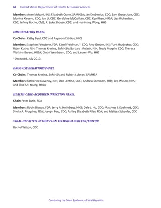 62.   United States Department of Health & Human Services

Members: Aneel Advani, IHS; Elizabeth Crane, SAMHSA; Jan Drobeniuc, CDC; Sam Groseclose, CDC;
Monina Klevens, CDC; Jun Li, CDC; Geraldine McQuillan, CDC; Kyu Rhee, HRSA; Lisa Richardson,
CDC; Jeffery Roche, CMS; R. Luke Shouse, CDC; and Hui-Hsing Wong, HHS


IMMUNIZATION PANEL

Co-Chairs: Kathy Byrd, CDC and Raymond Strikas, HHS

Members: Stephen Feinstone, FDA; Carol Freidman,* CDC; Amy Groom, IHS; Yury Khudyakov, CDC;
Rajen Koshy, NIH; Thomas Kresina, SAMHSA; Barbara Mulach, NIH; Trudy Murphy, CDC; Theresa
Watkins-Bryant, HRSA; Cindy Weinbaum, CDC; and Lauren Wu, HHS

*Deceased, July 2010.


DRUG-USE BEHAVIORS PANEL

Co-Chairs: Thomas Kresina, SAMHSA and Robert Lubran, SAMHSA

Members: Katherine Davenny, NIH; Dan Lentine, CDC; Andrew Sommers, HHS; Lee Wilson, HHS;
and Elise S.Y. Young, HRSA


HEALTH-CARE–ACQUIRED INFECTION PANEL

Chair: Peter Lurie, FDA

Members: Robin Biswas, FDA; Jerry A. Holmberg, HHS; Dale J. Hu, CDC; Matthew J. Kuehnert, CDC;
Sheila A. Murphey, FDA; Joseph Perz, CDC; Ashley Elizabeth Riley, FDA; and Melissa Schaefer, CDC


VIRAL HEPATITIS ACTION PLAN TECHNICAL WRITER/EDITOR

Rachel Wilson, CDC




                           Combating the Silent Epidemic of Viral Hepatitis:
 