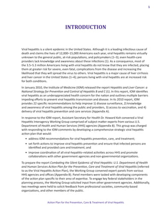 1




                                    INTRODUCTION


Viral hepatitis is a silent epidemic in the United States. Although it is a leading infectious cause of
death and claims the lives of 12,000–15,000 Americans each year, viral hepatitis remains virtually
unknown to the general public, at-risk populations, and policymakers (1–3); even health-care
providers lack knowledge and awareness about these infections (1). As a consequence, most of
the 3.5–5.3 million Americans living with viral hepatitis do not know that they are infected, placing
them at greater risk for severe, even fatal, complications from the disease and increasing the
likelihood that they will spread the virus to others. Viral hepatitis is a major cause of liver cirrhosis
and liver cancer in the United States (1–4); persons living with viral hepatitis are at increased risk
for both conditions.

In January 2010, the Institute of Medicine (IOM) released the report Hepatitis and Liver Cancer: a
National Strategy for Prevention and Control of Hepatitis B and C (1). In this report, IOM identifies
viral hepatitis as an underappreciated health concern for the nation and outlines multiple barriers
impeding efforts to prevent viral hepatitis transmission and disease. In its 2010 report, IOM
provides 22 specific recommendations to help improve 1) disease surveillance, 2) knowledge
and awareness of viral hepatitis among the public and providers, 3) access to vaccination, and 4)
delivery of viral hepatitis prevention and care services (Appendix A).

In response to the IOM report, Assistant Secretary for Health Dr. Howard Koh convened a Viral
Hepatitis Interagency Working Group comprised of subject matter experts from various U.S.
Department of Health and Human Services (HHS) agencies (Appendix B). This group was charged
with responding to the IOM comments by developing a comprehensive strategic viral hepatitis
action plan that would:
   •	 address IOM recommendations for viral hepatitis prevention, care, and treatment;
   •	 set forth actions to improve viral hepatitis prevention and ensure that infected persons are 	
      identified and provided care and treatment; and
   •	 improve coordination of all viral-hepatitis–related activities across HHS and promote 		
      collaborations with other government agencies and non-governmental organizations.

To prepare the report Combating the Silent Epidemic of Viral Hepatitis: U.S. Department of Health
and Human Services Action Plan for the Prevention, Care and Treatment of Viral Hepatitis (referred
to as the Viral Hepatitis Action Plan), the Working Group convened expert panels from various
HHS agencies and offices (Appendix B). Panel members were tasked with developing components
of the action plan specific to their area of expertise. To engage key federal stakeholders in the
planning process, the Working Group solicited input from other government agencies. Additionally,
two meetings were held to solicit feedback from professional societies, community-based
organizations, and other members of the public.


                     Action Plan for the Prevention, Care & Treatment of Viral Hepatitis
 