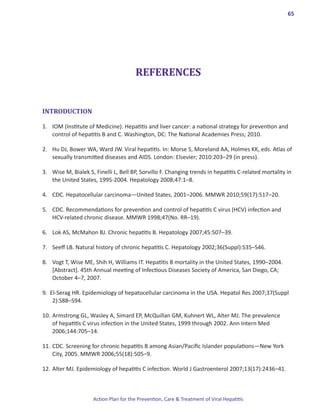 65




                                       REFERENCES


INTRODUCTION

1.	 IOM (Institute of Medicine). Hepatitis and liver cancer: a national strategy for prevention and
    control of hepatitis B and C. Washington, DC: The National Academies Press; 2010.

2. 	 Hu DJ, Bower WA, Ward JW. Viral hepatitis. In: Morse S, Moreland AA, Holmes KK, eds. Atlas of
     sexually transmitted diseases and AIDS. London: Elsevier; 2010:203–29 (in press).

3. 	 Wise M, Bialek S, Finelli L, Bell BP, Sorvillo F. Changing trends in hepatitis C-related mortality in
     the United States, 1995-2004. Hepatology 2008;47:1–8.

4. 	 CDC. Hepatocellular carcinoma―United States, 2001–2006. MMWR 2010;59(17):517–20.

5. 	 CDC. Recommendations for prevention and control of hepatitis C virus (HCV) infection and
     HCV-related chronic disease. MMWR 1998;47(No. RR–19).

6. 	 Lok AS, McMahon BJ. Chronic hepatitis B. Hepatology 2007;45:507–39.

7. 	 Seeff LB. Natural history of chronic hepatitis C. Hepatology 2002;36(Suppl):S35–S46.

8. 	 Vogt T, Wise ME, Shih H, Williams IT. Hepatitis B mortality in the United States, 1990–2004.
     [Abstract]. 45th Annual meeting of Infectious Diseases Society of America, San Diego, CA;
     October 4–7, 2007.

9. El-Serag HR. Epidemiology of hepatocellular carcinoma in the USA. Hepatol Res 2007;37(Suppl
    2):S88–S94.

10. 	Armstrong GL, Wasley A, Simard EP, McQuillan GM, Kuhnert WL, Alter MJ. The prevalence
     of hepatitis C virus infection in the United States, 1999 through 2002. Ann Intern Med
     2006;144:705–14.

11. 	CDC. Screening for chronic hepatitis B among Asian/Pacific Islander populations—New York
     City, 2005. MMWR 2006;55(18):505–9.

12. 	Alter MJ. Epidemiology of hepatitis C infection. World J Gastroenterol 2007;13(17):2436–41.



                     Action Plan for the Prevention, Care & Treatment of Viral Hepatitis
 