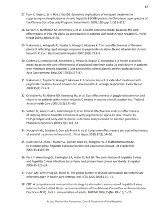 67

27. Yuan Y, Iloeje U, Li H, Hay J, Yao GB. Economic implications of entecavir treatment in
    suppressing viral replication in chronic hepatitis B (CHB) patients in China from a perspective of
    the Chinese Social Security Program. Value Health 2008;11(Suppl 1):S11–S22.

28. Gerkens S, Nechelput M, Annemans L, et al. A health economic model to assess the cost-
    effectiveness of PEG IFN alpha-2a and ribavirin in patients with mild chronic hepatitis C. J Viral
    Hepat 2007;14(8):523–36.

29. 	Nakamura J, Kobayashi K, Toyabe S, Aoyagi Y, Akazawa K. The cost-effectiveness of the new
     protocol reflecting rapid virologic response to peginterferon alpha-2b and ribavirin for chronic
     hepatitis C. Eur J Gastroenterol Hepatol 2007;19(9):733–9.

30. 	Gerkens S, Nechelput M, Annemans L, Peraux B, Beguin C, Horsmans Y. A health economic
     model to assess the cost-effectiveness of pegylated interferon alpha-2a and ribivirin in patients
     with moderate chronic hepatitis C and persistently normal alanine aminotransferase levels.
     Acta Gastroenterol Belg 2007;70(2):177–87.

31.	Nakamura J, Toyabe SI, Aoyagi Y, Akazawa K. Economic impact of extended treatment with
    peginterferon alpha-2a and ribavirin for slow hepatitis C virologic responders. J Viral Hepat
    2008;15(4):293–9.

32.	Grishchenko M, Grieve RD, Sweeting MJ, et al. Cost-effectiveness of pegylated interferon and
    ribavirin for patients with chronic hepatitis C treated in routine clinical practice. Int J Technol
    Assess Health Care 2009;25(2):171–80.

33.	Siebert U, Sroczynski G, Aidelsburger P, et al. Clinical effectiveness and cost effectiveness
    of tailoring chronic hepatitis C treatment with peginterferon alpha-2b plus ribavirin to
    HCV genotype and early viral response: a decision analysis based on German guidelines.
    Pharmacoeconomics 2009;27(4):341–54.

34.	Sroczynski GJ, Esteban E, Conrads-Frank A, et al. Long-term effectiveness and cost-effectiveness
    of antiviral treatment in hepatitis C. J Viral Hepat 2010;17(1):34–50.

35.	Goldstein ST, Zhou F, Hadler SC, Bell BP, Mast EE, Margolis HS. A mathematical model
    to estimate global hepatitis B disease burden and vaccination impact. Int J Epidemiol
    2005;34:1329–39.

36.	Perz JF, Armstrong GL, Farrington LA, Hutin YJ, Bell BP. The contribution of hepatitis B virus
    and hepatitis C virus infections to cirrhosis and primary liver cancer worldwide. J Hepatol
    2006;45:529–38.

37.	Hauri AM, Armstrong GL, Hutin YJ. The global burden of disease attributable to contaminate
    infections given in health care settings. Intl J STD AIDS 2004;15:7–16.

38.	CDC. A comprehensive immunization strategy to eliminate transmission of hepatitis B virus
    infection in the United States: recommendations of the Advisory Committee on Immunization
    Practices (ACIP). Part II: immunization of adults. MMWR 2006;55(No. RR–16):1–25.

                     Action Plan for the Prevention, Care & Treatment of Viral Hepatitis
 