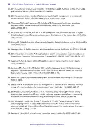 68.   United States Department of Health & Human Services

39.	CDC. Surveillance for acute viral hepatitis—United States, 2008. Available at: http://www.cdc.
    gov/hepatitis/Statistics/2008Surveillance/index.htm.

40.	CDC. Recommendations for identification and public health management of persons with
    chronic hepatitis B virus infection. MMWR 2008;57(No. RR–8):1–20.

41.	Thompson ND, Perz JF, Moorman AC, Holmberg SD. Nonhospital health care-associated
    hepatitis B and C virus transmission: United States, 1998–2008. Ann Intern Med
    2009;6;150(1):33–9.

42.	McMahon BJ, Alward WL, Hall DB, et al. Acute hepatitis B virus infection: relation of age to
    the clinical expression of disease and subsequent development of the carrier state. J Infect Dis
    1985;151:599.

43.	Hyams KC. Risks of chronicity following acute hepatitis B virus infection: a review. Clin Infect Dis
    1995;20:992–1000.

44.	Wasley A, Fiore A, Bell BP. Hepatitis A in the era of vaccination. Epidemiol Rev 2006;28:101–11.

45.	CDC. Prevention of hepatitis A through active or passive immunization: recommendations of
    the Advisory Committee on Immunization Practices (ACIP). MMWR 2006;55(No. RR–7):1–23.

46.	Aggarwal R, Naik S. Epidemiology of hepatitis E: current status. J Gastroenterol Hepatol
    2009;24:1484–93.

47.	Kuniholm MH, Purcell RH, McQuillan GM, Engle RE, Wasley A, Nelson KE. Epidemiology of
    hepatitis E virus in the United States: results from the Third National Health and Nutrition
    Examination Survey, 1988–1994. J Infect Dis 2009;200:48–56.

48.	Peters MG. Special populations with hepatitis B virus infection. Hepatology 2009;49(Suppl
    5):S146–S155.

49.	Lee H, Park W. Public health policy for management of hepatitis B virus infection: historical
    review of recommendations for immunization. Public Health Nurs 2010;27(2):148–57.

50.	Strathdee SA, Rickets EP, Huettner S, et al. Facilitating entry into drug treatment among
    injection drug users referred from a needle exchange program: results from a community-
    based behavioral intervention trial. Drug Alcohol Dependence 2006;83(3):225–32.

51.	Van Den Berg C, Smit C, Van Brussel G, Coutinho R, Prins M. Full participation in harm
    reduction programmes is associated with decreased risk for human immunodeficiency
    virus and hepatitis C virus: evidence from the Amsterdam cohort studies among drug users.
    Addiction 2007;102(9):1454-62.

52.	Zweben JE. Hepatitis C: education and counseling issues. J Addict Dis 2001;20(1):33–42.




                             Combating the Silent Epidemic of Viral Hepatitis:
 
