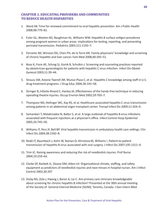 69

CHAPTER 1. EDUCATING PROVIDERS AND COMMUNITIES
TO REDUCE HEALTH DISPARITIES

1.	 Ward JW. Time for renewed commitment to viral hepatitis prevention. Am J Public Health
    2008;98:779–81.

2.	 Euler GL, Wooten KG, Baughman AL, Williams WW. Hepatitis B surface antigen prevalence
    among pregnant women in urban areas: implications for testing, reporting, and preventing
    perinatal transmission. Pediatrics 2003;111:1192–7.

3.	 Ferrante JM, Winston DG, Chen PH, de la Torre AN. Family physicians’ knowledge and screening
    of chronic hepatitis and liver cancer. Fam Med 2008;40:345–51.

4.	 Boaz K, Fiore AE, Schrag SJ, Gonik B, Schulkin J. Screening and counseling practices reported
    by obstetrician-gynecologists for patients with hepatitis C virus infection. Infect Dis Obstet
    Gynecol 2003;11:39–44.

5.	 Strauss SM, Astone-Twerell JM, Munoz-Plaza C, et al. Hepatitis C knowledge among staff in U.S.
    drug-treatment programs. J Drug Educ 2006;36:141–58.

6.	 Stringer B, Infante-Rivard C, Hanley JA. Effectiveness of the hands-free technique in reducing
    operating theatre injuries. Occup Environ Med 2002;59:703–7.

7.	 Thompson ND, Hellinger WC, Kay RS, et al. Healthcare-associated hepatitis C virus transmission
    among patients in an abdominal organ transplant center. Transpl Infect Dis 2009;11:324–9.

8.	 Samandari T, Malakmadze N, Balter S, et al. A large outbreak of hepatitis B virus infections
    associated with frequent injections at a physician’s office. Infect Control Hosp Epidemiol
    2005;26:745–50.

9.	 Williams IT, Perz JF, Bell BP. Viral hepatitis transmission in ambulatory health care settings. Clin
    Infect Dis 2004;38:1592–8.

10.	Redd JT, Baumbach J, Kohn W, Nainan O, Khristova M, Williams I. Patient-to-patient
    transmission of hepatitis B virus associated with oral surgery. J Infect Dis 2007;195:1311–4.

11.	Trim JC. Raising awareness and reducing the risk of needlestick injuries. Prof Nurse
    2004;19:259–64.

12.	Clarke SP, Rockett JL, Sloane DM, Aiken LH. Organizational climate, staffing, and safety
    equipment as predictors of needlestick injuries and near-misses in hospital nurses. Am J Infect
    Control 2002;30:207

13.	Dulay MJ, Zola J, Hwang J, Baron A, Lai C. Are primary care clinicians knowledgeable
    about screening for chronic hepatitis B infection? Presented at the 30th annual meeting
    of the Society of General Internal Medicine (SGIM), Toronto, Canada. J Gen Intern Med



                     Action Plan for the Prevention, Care & Treatment of Viral Hepatitis
 