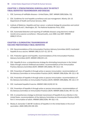 72.   United States Department of Health & Human Services

CHAPTER 3. STRENGTHENING SURVEILLANCE TO DETECT
VIRAL HEPATITIS TRANSMISSION AND DISEASE
1.	 CDC. Summary of notifiable diseases—United States, 2007. MMWR 2009;56(No. 53).

2.	 CDC. Guidelines for viral hepatitis surveillance and case management. Atlanta, GA: US
    Department of Health and Human Services, 2005.

3.	 Institute of Medicine. Hepatitis and liver cancer: a national strategy for prevention and control
    of hepatitis B and C. Washington, DC: The National Academies Press; 2010.

4.	 CDC. Automated detection and reporting of notifiable diseases using electronic medical
    records versus passive surveillance―Massachusetts, June 2006–July 2007. MMWR
    2008;57:373–6.


CHAPTER 4. ELIMINATING TRANSMISSION OF
VACCINE-PREVENTABLE VIRAL HEPATITIS

1.	 CDC. Recommendations of the Immunization Practices Advisory Committee (ACIP): inactivated
    hepatitis B virus vaccine. MMWR 1982;31:317–22, 327–8.

2.	 CDC. Protection against viral hepatitis: recommendations of the Immunization Practices
    Advisory Committee (ACIP). MMWR 1990;39:5–22.

3.	 CDC. Hepatitis B virus: a comprehensive strategy for eliminating transmission in the United
    States through universal childhood vaccination: recommendations of the Immunization
    Practices Advisory Committee (ACIP). MMWR 1991;40(No. RR–13):1–19.

4.	 CDC. Prevention of hepatitis A through active or passive immunization: recommendations of
    the Advisory Committee on Immunization Practices (ACIP). MMWR 1996;45(No. RR–15):1–30.

5.	 CDC. Prevention of hepatitis A through active or passive immunization: recommendations of
    the Advisory Committee on Immunization Practices (ACIP). MMWR 1999;48(No. RR–12):1–37.

6.	 CDC. Inactivated hepatitis B vaccine. MMWR 1982;31(24):317–8.

7.	 CDC. Prevention of hepatitis A through active or passive immunization: recommendations of
    the Advisory Committee on Immunization Practices (ACIP). MMWR 2006;55:(No. RR–7):1–24.

8.	 CDC. A comprehensive strategy to eliminate transmission of hepatitis B virus infection in the
    United States: recommendations of the Advisory Committee on Immunization Practices (ACIP).
    Part II: immunization of adults. MMWR 2006;55(No. RR–16):1–33.

9.	 Wasley A, Samandari T, Bell BP. Incidence of hepatitis A in the United States in the era of
    vaccination. JAMA 2005;294:194–201.



                            Combating the Silent Epidemic of Viral Hepatitis:
 